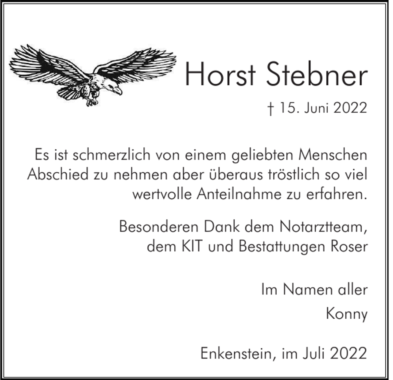 <p>Horst Stebner<br />† 15. Juni 2022</p><p>Es ist schmerzlich von einem geliebten Menschen<br />Abschied zu nehmen aber überaus tröstlich so viel<br />wertvolle Anteilnahme zu erfahren.<br />Besonderen Dank dem Notarztteam,<br />dem KIT und Bestattungen Roser<br />Im Namen aller<br />Konny<br />Enkenstein, im Juli 2022</p>