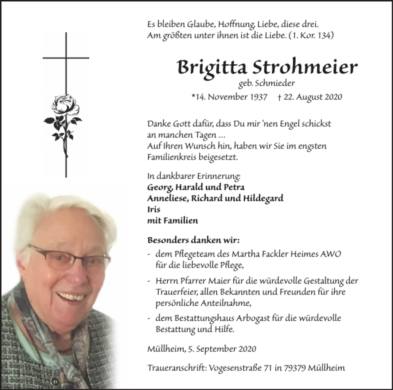 <p>Es bleiben Glaube, Hoffnung, Liebe, diese drei.<br />Am größten unter ihnen ist die Liebe. (1. Kor. 134)</p><p>Brigittageb.Strohmeier<br />Schmieder<br />*14. November 1937 † 22. August 2020<br />Danke Gott dafür, dass Du mir ‘nen Engel schickst<br />an manchen Tagen …<br />Auf Ihren Wunsch hin, haben wir Sie im engsten<br />Familienkreis beigesetzt.<br />In dankbarer Erinnerung:<br />Georg, Harald und Petra<br />Anneliese, Richard und Hildegard<br />Iris<br />mit Familien<br />Besonders danken wir:<br />- dem Pﬂegeteam des Martha Fackler Heimes AWO<br />für die liebevolle Pﬂege,<br />- Herrn Pfarrer Maier für die würdevolle Gestaltung der<br />Trauerfeier, allen Bekannten und Freunden für ihre<br />persönliche Anteilnahme,<br />- dem Bestattungshaus Arbogast für die würdevolle<br />Bestattung und Hilfe.<br />Müllheim, 5. September 2020<br />Traueranschrift: Vogesenstraße 71 in 79379 Müllheim</p>
