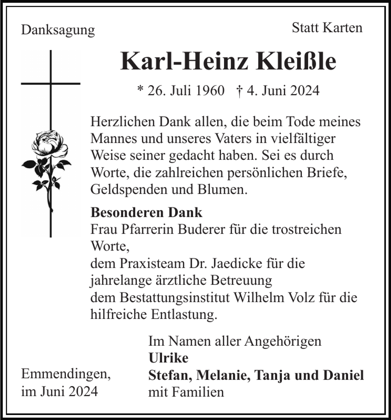<p>Danksagung</p><p>Statt Karten</p><p>Karl-Heinz Kleißle<br />* 26. Juli 1960 † 4. Juni 2024<br />Herzlichen Dank allen, die beim Tode meines<br />Mannes und unseres Vaters in vielfältiger<br />Weise seiner gedacht haben. Sei es durch<br />Worte, die zahlreichen persönlichen Briefe,<br />Geldspenden und Blumen.<br />Besonderen Dank<br />Frau Pfarrerin Buderer für die trostreichen<br />Worte,<br />dem Praxisteam Dr. Jaedicke für die<br />jahrelange ärztliche Betreuung<br />dem Bestattungsinstitut Wilhelm Volz für die<br />hilfreiche Entlastung.</p><p>Emmendingen,<br />im Juni 2024</p><p>Im Namen aller Angehörigen<br />Ulrike<br />Stefan, Melanie, Tanja und Daniel<br />mit Familien</p>