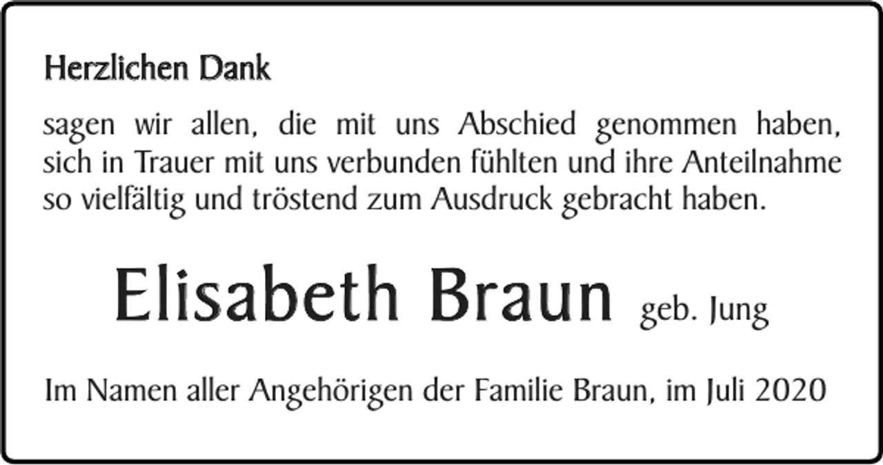 <p>Herzlichen Dank<br />sagen wir allen, die mit uns Abschied genommen haben,<br />sich in Trauer mit uns verbunden fühlten und ihre Anteilnahme<br />so vielfältig und tröstend zum Ausdruck gebracht haben.</p><p>Elisabeth Braun</p><p>geb. Jung</p><p>Im Namen aller Angehörigen der Familie Braun, im Juli 2020</p>