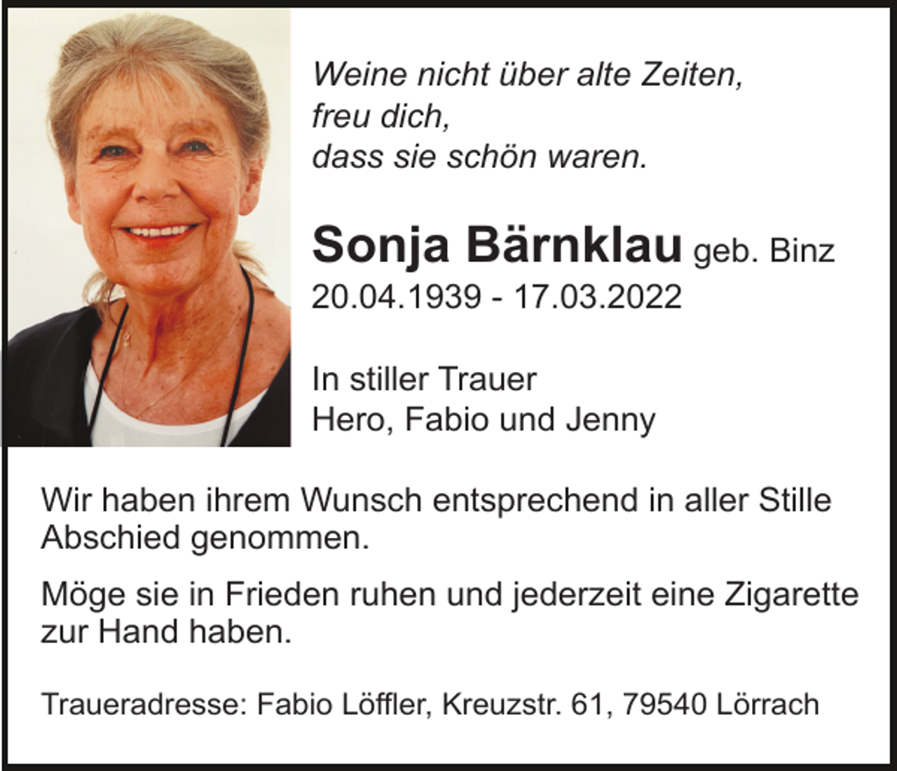 <p>Weine nicht über alte Zeiten,<br />freu dich,<br />dass sie schön waren.</p><p>Sonja Bärnklau geb. Binz<br />20.04.1939 - 17.03.2022<br />In stiller Trauer<br />Hero, Fabio und Jenny<br />Wir haben ihrem Wunsch entsprechend in aller Stille<br />Abschied genommen.<br />Möge sie in Frieden ruhen und jederzeit eine Zigarette<br />zur Hand haben.<br />Traueradresse: Fabio Löffler, Kreuzstr. 61, 79540 Lörrach</p>