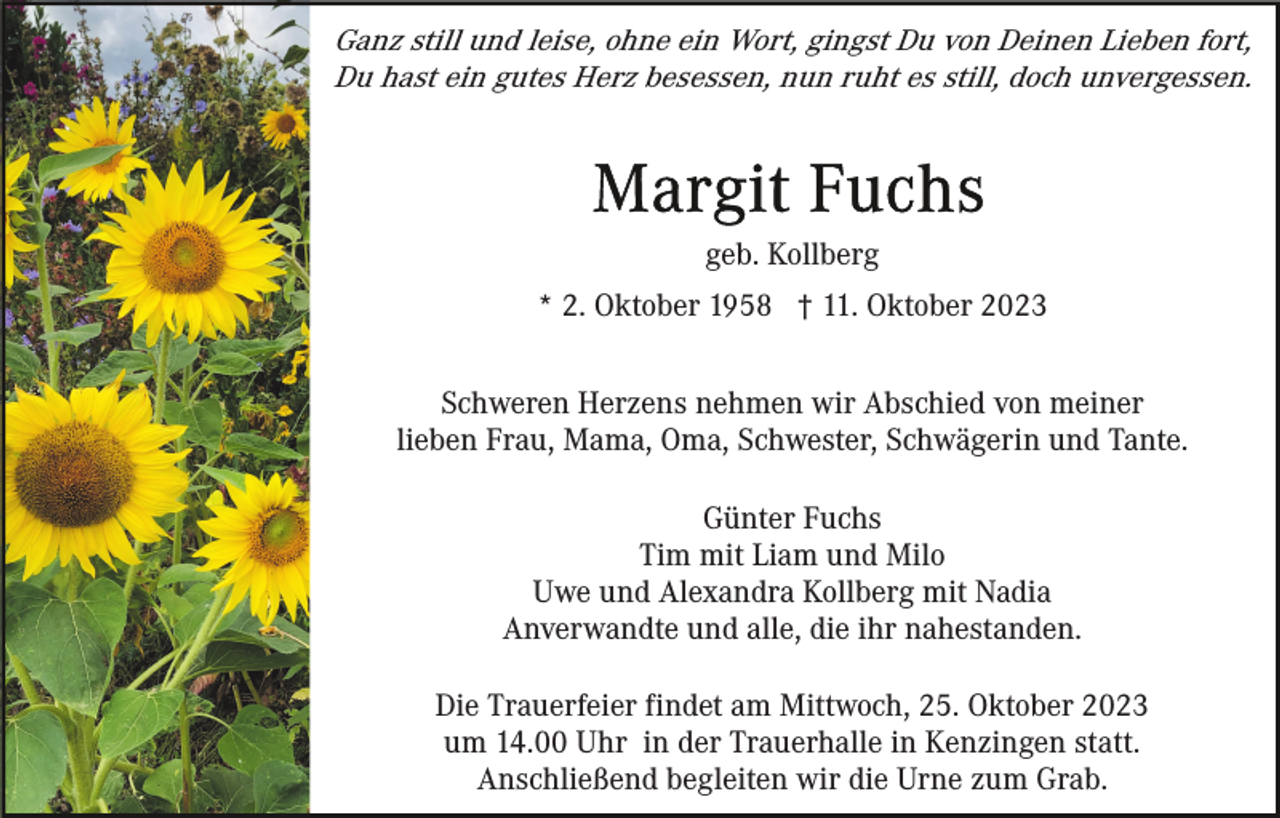 <p>Ganz still und leise, ohne ein Wort, gingst Du von Deinen Lieben fort,<br />Du hast ein gutes Herz besessen, nun ruht es still, doch unvergessen.</p><p>geb. Kollberg<br />* 2. Oktober 1958 † 11. Oktober 2023<br />Schweren Herzens nehmen wir Abschied von meiner<br />lieben Frau, Mama, Oma, Schwester, Schwägerin und Tante.<br />Günter Fuchs<br />Tim mit Liam und Milo<br />Uwe und Alexandra Kollberg mit Nadia<br />Anverwandte und alle, die ihr nahestanden.<br />Die Trauerfeier findet am Mittwoch, 25. Oktober 2023<br />um 14.00 Uhr in der Trauerhalle in Kenzingen statt.<br />Anschließend begleiten wir die Urne zum Grab.</p>