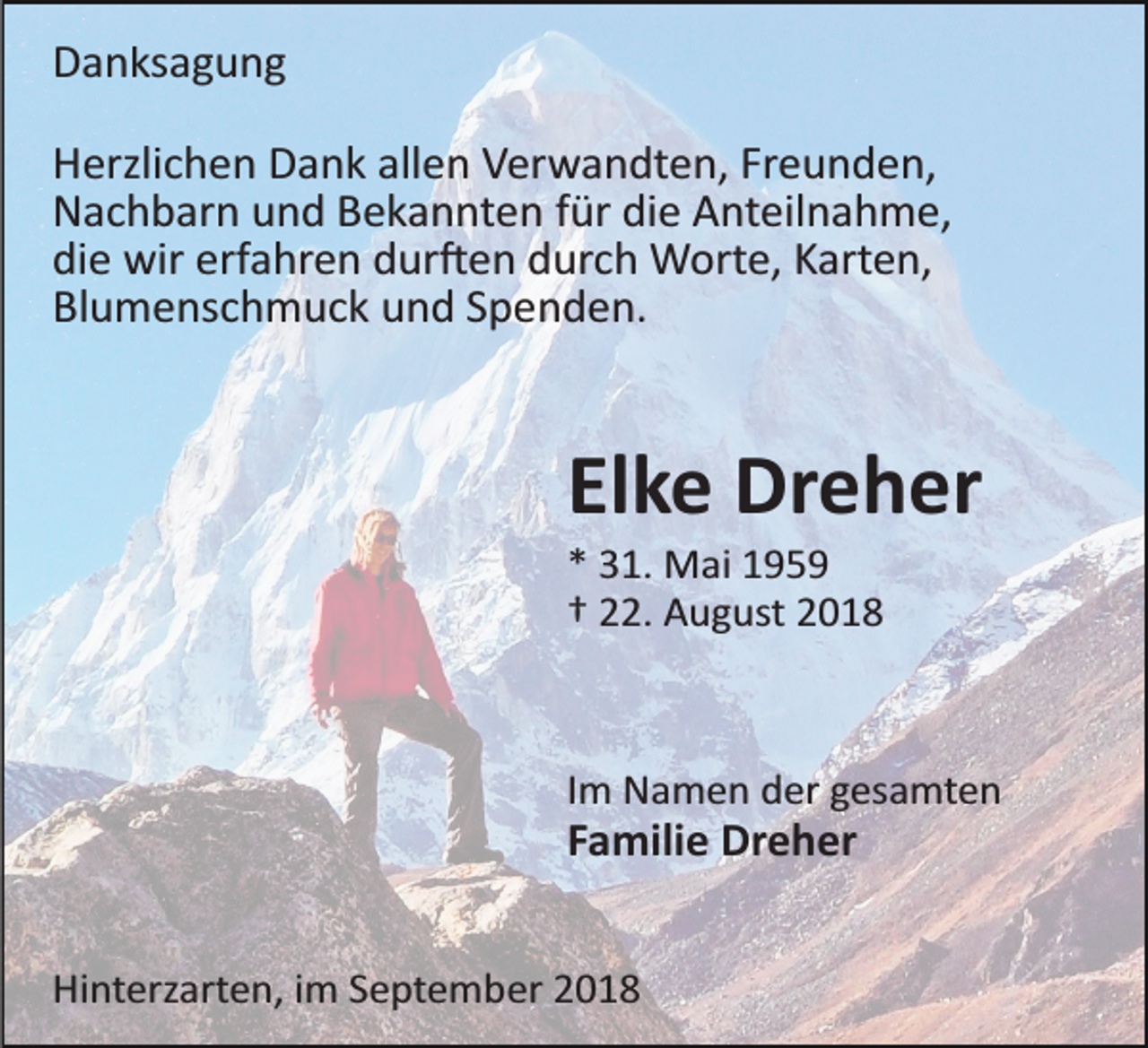 <p>Danksagung<br />Herzlichen Dank allen Verwandten, Freunden,<br />Nachbarn und Bekannten für die Anteilnahme,<br />die wir erfahren dur�en durch Worte, Karten,<br />Blumenschmuck und Spenden.</p><p>Elke Dreher<br />* 31. Mai 1959<br />† 22. August 2018</p><p>Im Namen der gesamten</p><p>Familie Dreher<br />Hinterzarten, im September 2018</p>
