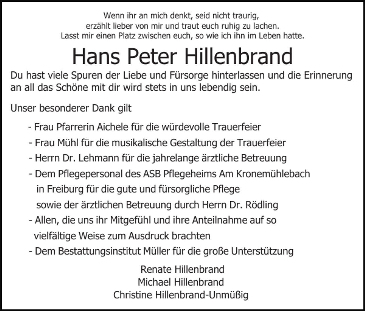 <p>Wenn ihr an mich denkt, seid nicht traurig,<br />erzählt lieber von mir und traut euch ruhig zu lachen.<br />Lasst mir einen Platz zwischen euch, so wie ich ihn im Leben hatte.</p><p>Hans Peter Hillenbrand<br />Du hast viele Spuren der Liebe und Fürsorge hinterlassen und die Erinnerung<br />an all das Schöne mit dir wird stets in uns lebendig sein.<br />Unser besonderer Dank gilt<br />- Frau Pfarrerin Aichele für die würdevolle Trauerfeier<br />- Frau Mühl für die musikalische Gestaltung der Trauerfeier<br />- Herrn Dr. Lehmann für die jahrelange ärztliche Betreuung<br />- Dem Pflegepersonal des ASB Pflegeheims Am Kronemühlebach<br />in Freiburg für die gute und fürsorgliche Pflege<br />sowie der ärztlichen Betreuung durch Herrn Dr. Rödling<br />- Allen, die uns ihr Mitgefühl und ihre Anteilnahme auf so<br />vielfältige Weise zum Ausdruck brachten<br />- Dem Bestattungsinstitut Müller für die große Unterstützung<br />Renate Hillenbrand<br />Michael Hillenbrand<br />Christine Hillenbrand-Unmüßig</p>