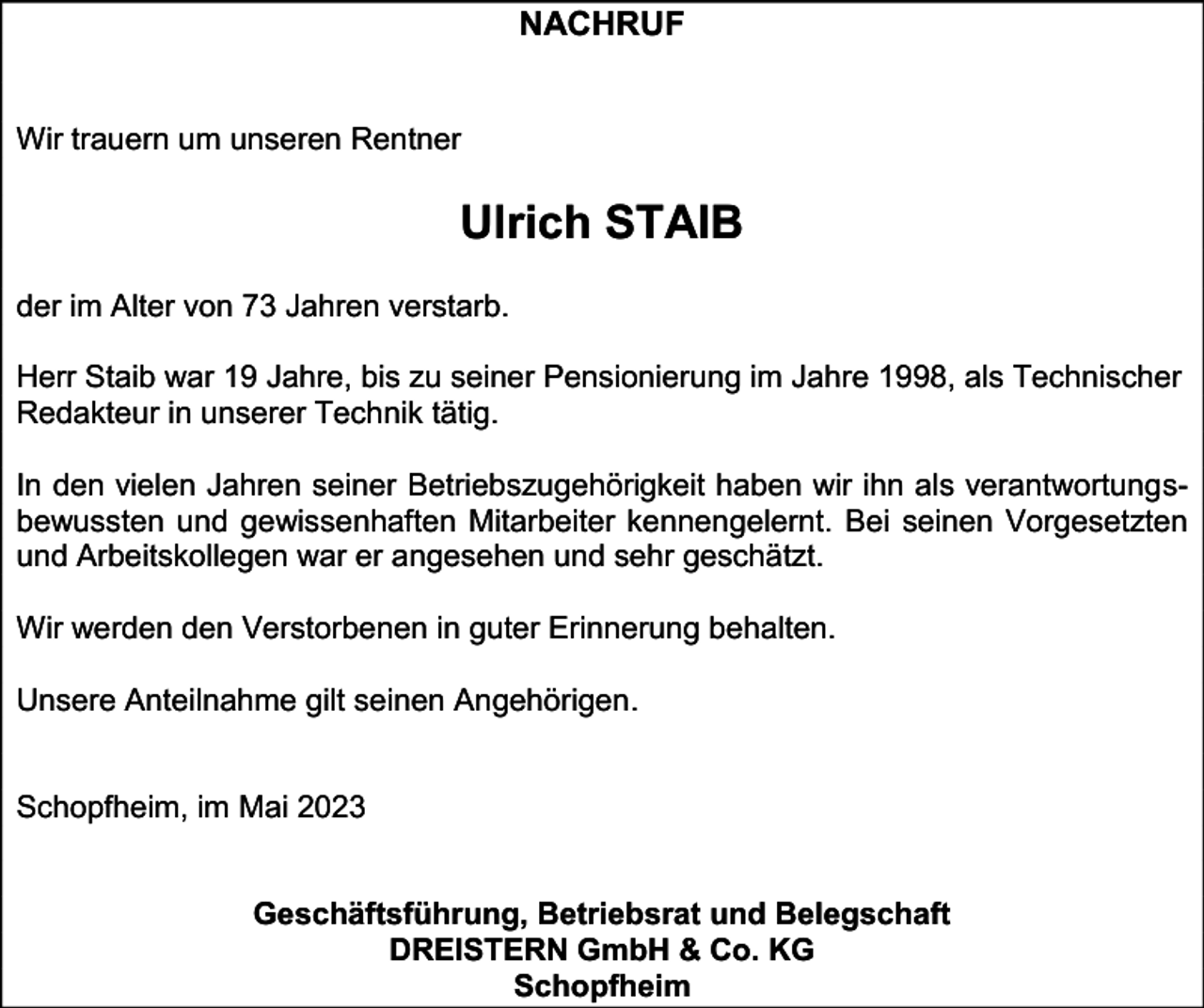 <p>NACHRUF<br />Wir trauern um unseren Rentner</p><p>Ulrich STAIB<br />der im Alter von 73 Jahren verstarb.<br />Herr Staib war 19 Jahre, bis zu seiner Pensionierung im Jahre 1998, als Technischer<br />Redakteur in unserer Technik tätig.<br />In den vielen Jahren seiner Betriebszugehörigkeit haben wir ihn als verantwortungsbewussten und gewissenhaften Mitarbeiter kennengelernt. Bei seinen Vorgesetzten<br />und Arbeitskollegen war er angesehen und sehr geschätzt.<br />Wir werden den Verstorbenen in guter Erinnerung behalten.<br />Unsere Anteilnahme gilt seinen Angehörigen.</p><p>Schopfheim, im Mai 2023</p><p>Geschäftsführung, Betriebsrat und Belegschaft<br />DREISTERN GmbH &amp; Co. KG<br />Schopfheim</p>