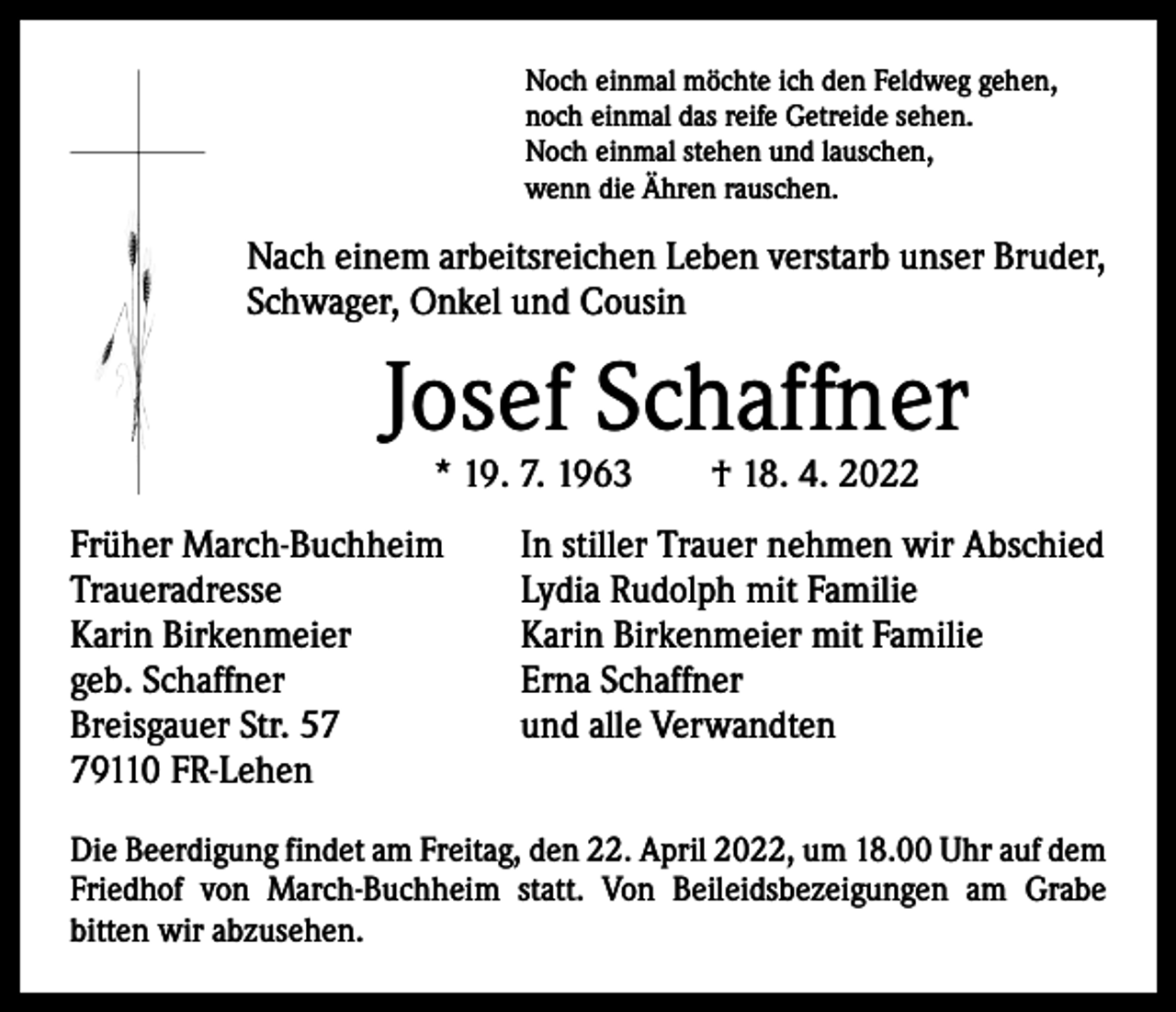 <p>Noch einmal möchte ich den Feldweg gehen,<br />noch einmal das reife Getreide sehen.<br />Noch einmal stehen und lauschen,<br />wenn die Ähren rauschen.</p><p>Nach einem arbeitsreichen Leben verstarb unser Bruder,<br />Schwager, Onkel und Cousin</p><p>Josef Schaffner<br />* 19. 7. 1963 † 18. 4. 2022</p><p>Früher March-Buchheim<br />Traueradresse<br />Karin Birkenmeier<br />geb. Schaffner<br />Breisgauer Str. 59110 FR-Lehen</p><p>In stiller Trauer nehmen wir Abschied<br />Lydia Rudolph mit Familie<br />Karin Birkenmeier mit Familie<br />Erna Schaffner<br />und alle Verwandten</p><p>Die Beerdigung findet am Freitag, den 22. April 2022, um 18.00 Uhr auf dem<br />Friedhof von March-Buchheim statt. Von Beileidsbezeigungen am Grabe<br />­bitten wir abzusehen.</p>