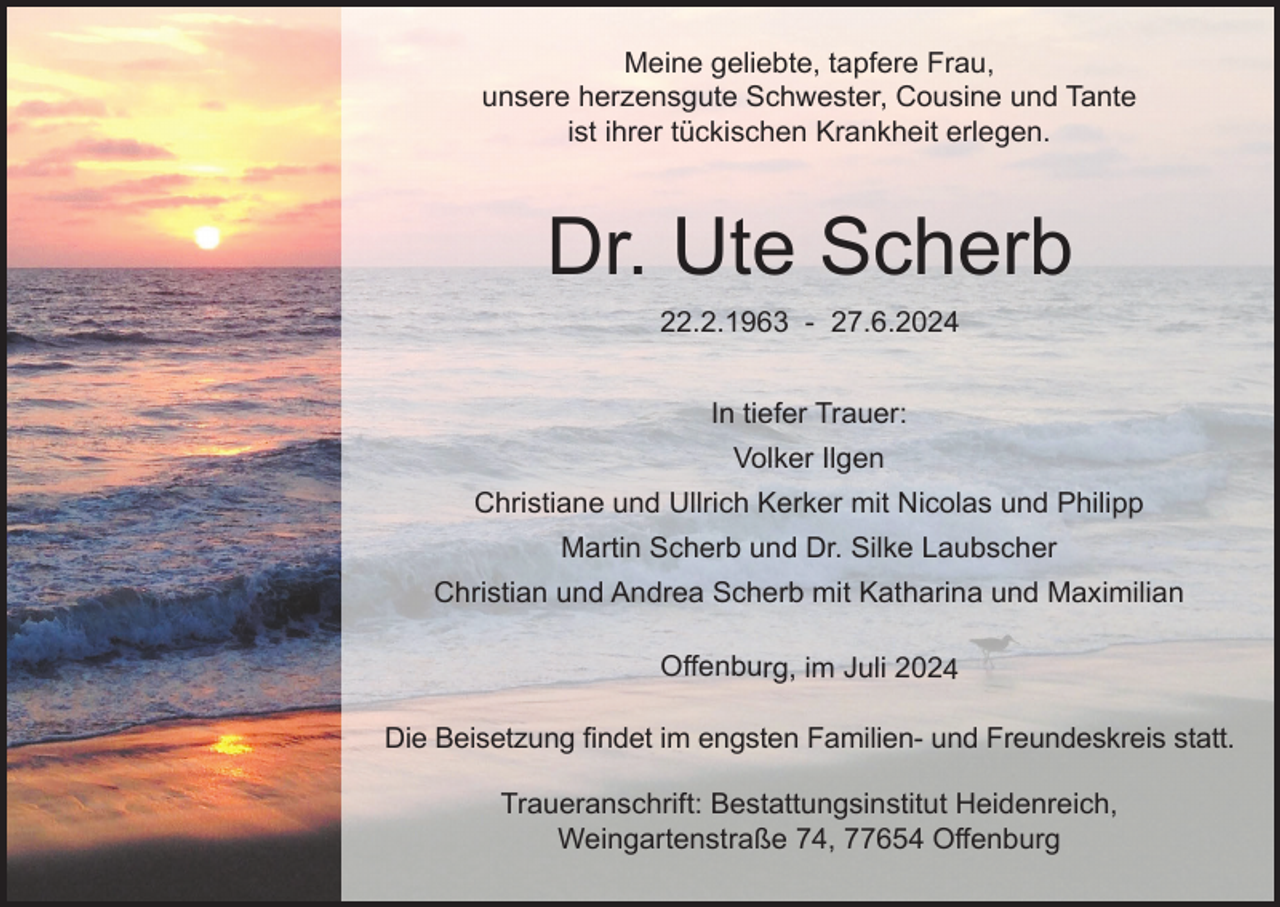 <p>Meine geliebte, tapfere Frau,<br />unsere herzensgute Schwester, Cousine und Tante<br />ist ihrer tückischen Krankheit erlegen.</p><p>Dr. Ute Scherb<br />22.2.1963 - 27.6.2024<br />In tiefer Trauer:<br />Volker Ilgen<br />Christiane und Ullrich Kerker mit Nicolas und Philipp<br />Martin Scherb und Dr. Silke Laubscher<br />Christian und Andrea Scherb mit Katharina und Maximilian</p><p>Offenburg, im Juli 2024<br />Die Beisetzung findet im engsten Familien- und Freundeskreis statt.<br />Traueranschrift: Bestattungsinstitut Heidenreich,<br />Weingartenstraße 74, 77654 Offenburg</p>