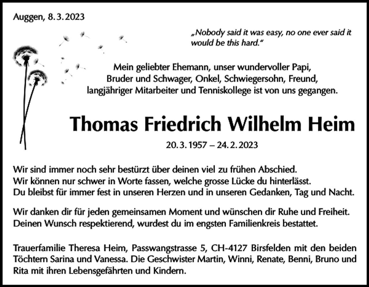 <p>Auggen, 8. 3. 2023<br />„Nobody said it was easy, no one ever said it<br />would be this hard.“</p><p>Mein geliebter Ehemann, unser wundervoller Papi,<br />Bruder und Schwager, Onkel, Schwiegersohn, Freund,<br />langjähriger Mitarbeiter und Tenniskollege ist von uns gegangen.</p><p>Thomas Friedrich Wilhelm Heim<br />20. 3. 1957 – 24. 2. 2023<br />Wir sind immer noch sehr bestürzt über deinen viel zu frühen Abschied.<br />Wir können nur schwer in Worte fassen, welche grosse Lücke du hinterlässt.<br />Du bleibst für immer fest in unseren Herzen und in unseren Gedanken, Tag und Nacht.<br />Wir danken dir für jeden gemeinsamen Moment und wünschen dir Ruhe und Freiheit.<br />Deinen Wunsch respektierend, wurdest du im engsten Familienkreis bestattet.<br />Trauerfamilie Theresa Heim, Passwangstrasse 5, CH-4127 Birsfelden mit den beiden<br />Töchtern Sarina und Vanessa. Die Geschwister Martin, Winni, Renate, Benni, Bruno und<br />Rita mit ihren Lebensgefährten und Kindern.</p>