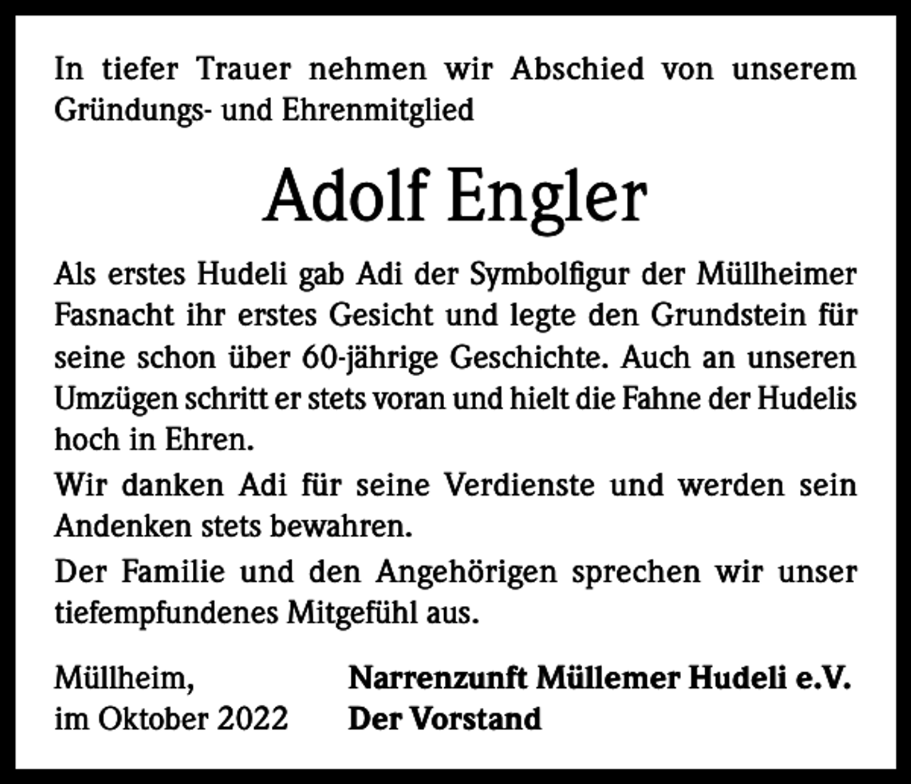 <p>In tiefer Trauer nehmen wir Abschied von unserem<br />Gründungs- und Ehrenmitglied</p><p>Adolf Engler<br />Als erstes Hudeli gab Adi der Symbolfigur der Müllheimer<br />Fasnacht ihr erstes Gesicht und legte den Grundstein für<br />seine schon über 60-jährige Geschichte. Auch an unseren<br />Umzügen schritt er stets voran und hielt die Fahne der Hudelis<br />hoch in Ehren.<br />Wir danken Adi für seine Verdienste und werden sein<br />Andenken stets bewahren.<br />Der Familie und den Angehörigen sprechen wir unser<br />tiefempfundenes Mitgefühl aus.<br />Müllheim,<br />im Oktober 2022</p><p>Narrenzunft Müllemer Hudeli e.V.<br />Der Vorstand</p>