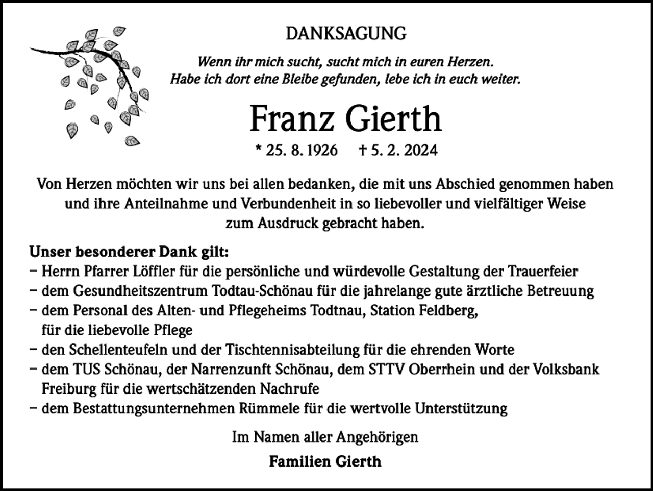 <p>DANKSAGUNG<br />Wenn ihr mich sucht, sucht mich in euren Herzen.<br />Habe ich dort eine Bleibe gefunden, lebe ich in euch weiter.</p><p>Franz Gierth<br />* 25. 8. 1926</p><p>† 5. 2. 2024</p><p>Von Herzen möchten wir uns bei allen bedanken, die mit uns Abschied genommen haben<br />und ihre Anteilnahme und Verbundenheit in so liebevoller und vielfältiger Weise<br />zum Ausdruck gebracht haben.<br />Unser besonderer Dank gilt:<br />– Herrn Pfarrer Löffler für die persönliche und würdevolle Gestaltung der Trauerfeier<br />– dem Gesundheitszentrum Todtau-Schönau für die jahrelange gute ärztliche Betreuung<br />– dem Personal des Alten- und Pflegeheims Todtnau, Station Feldberg,<br />für die liebevolle Pflege<br />– den Schellenteufeln und der Tischtennisabteilung für die ehrenden Worte<br />– dem TUS Schönau, der Narrenzunft Schönau, dem STTV Oberrhein und der Volksbank<br />Freiburg für die wertschätzenden Nachrufe<br />– dem Bestattungsunternehmen Rümmele für die wertvolle Unterstützung<br />Im Namen aller Angehörigen<br />Familien Gierth</p>