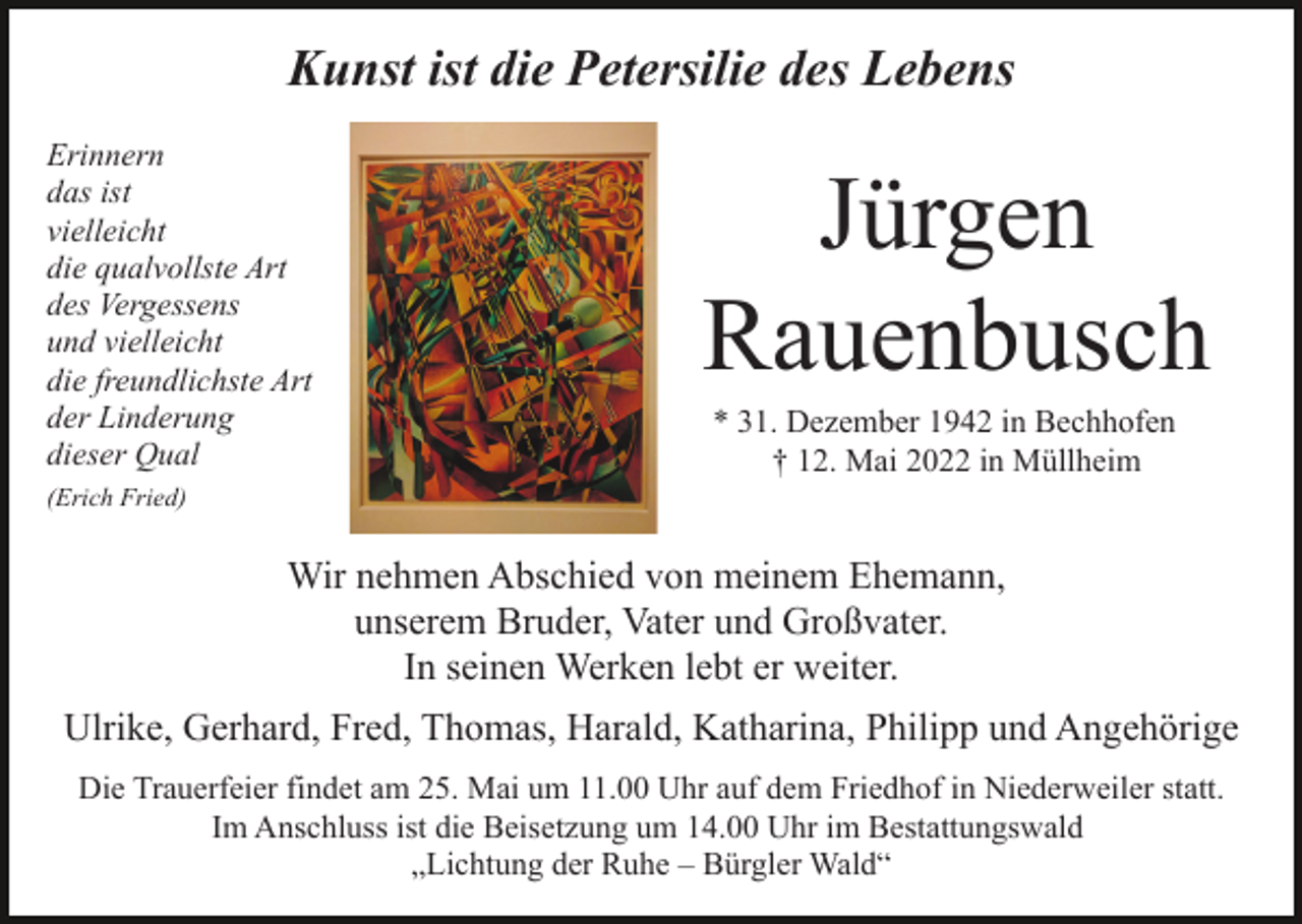 <p>Kunst ist die Petersilie des Lebens<br />Erinnern<br />das ist<br />vielleicht<br />die qualvollste Art<br />des Vergessens<br />und vielleicht<br />die freundlichste Art<br />der Linderung<br />dieser Qual</p><p>Jürgen<br />Rauenbusch<br />* 31. Dezember 1942 in Bechhofen<br />† 12. Mai 2022 in Müllheim</p><p>(Erich Fried)</p><p>Wir nehmen Abschied von meinem Ehemann,<br />unserem Bruder, Vater und Großvater.<br />In seinen Werken lebt er weiter.<br />Ulrike, Gerhard, Fred, Thomas, Harald, Katharina, Philipp und Angehörige<br />Die Trauerfeier findet am 25. Mai um 11.00 Uhr auf dem Friedhof in Niederweiler statt.<br />Im Anschluss ist die Beisetzung um 14.00 Uhr im Bestattungswald<br />„Lichtung der Ruhe – Bürgler Wald“</p>