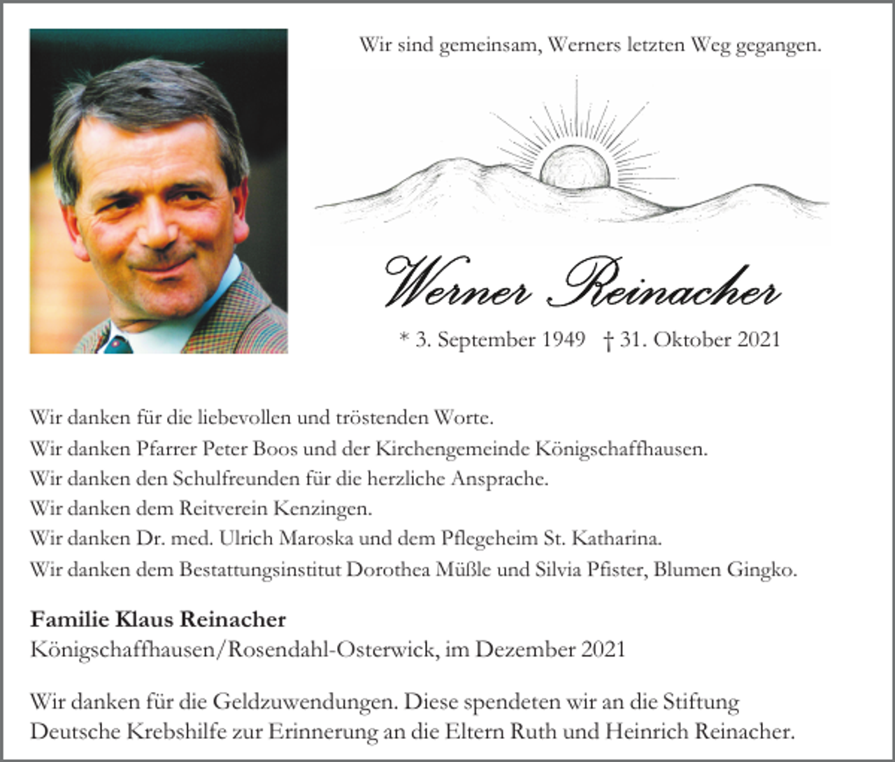 <p>Wir sind gemeinsam, Werners letzten Weg gegangen.</p><p>* 3. September 1949 † 31. Oktober 2021<br />Wir danken für die liebevollen und tröstenden Worte.<br />Wir danken Pfarrer Peter Boos und der Kirchengemeinde Königschaffhausen.<br />Wir danken den Schulfreunden für die herzliche Ansprache.<br />Wir danken dem Reitverein Kenzingen.<br />Wir danken Dr. med. Ulrich Maroska und dem Pflegeheim St. Katharina.<br />Wir danken dem Bestattungsinstitut Dorothea Müßle und Silvia Pfister, Blumen Gingko.</p><p>Familie Klaus Reinacher<br />Königschaffhausen/Rosendahl-Osterwick, im Dezem ber 2021<br />Wir danken für die Geldzuwendungen. Diese spendeten wir an die Stiftung<br />Deutsche Krebshilfe zur Erinnerung an die Eltern Ruth und Heinrich Reinacher.</p>