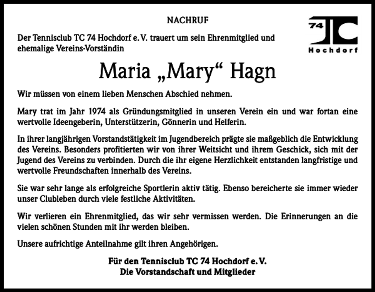 <p>NACHRUF<br />Der Tennisclub TC 74 Hochdorf e. V. trauert um sein Ehrenmitglied und<br />ehemalige Vereins-Vorständin</p><p>Maria „Mary“ Hagn<br />Wir müssen von einem lieben Menschen Abschied nehmen.<br />Mary trat im Jahr 1974 als Gründungsmitglied in unseren Verein ein und war fortan eine<br />­wertvolle Ideengeberin, Unterstützerin, Gönnerin und Helferin.<br />In ihrer langjährigen Vorstandstätigkeit im Jugendbereich prägte sie maßgeblich die Entwicklung<br />des Vereins. Besonders profitierten wir von ihrer Weitsicht und ihrem Geschick, sich mit der<br />Jugend des Vereins zu verbinden. Durch die ihr eigene Herzlichkeit entstanden langfristige und<br />wertvolle Freundschaften innerhalb des Vereins.<br />Sie war sehr lange als erfolgreiche Sportlerin aktiv tätig. Ebenso bereicherte sie immer wieder<br />unser Clubleben durch viele festliche Aktivitäten.<br />Wir verlieren ein Ehrenmitglied, das wir sehr vermissen werden. Die Erinnerungen an die<br />­vielen schönen Stunden mit ihr werden bleiben.<br />Unsere aufrichtige Anteilnahme gilt ihren Angehörigen.<br />Für den Tennisclub TC 74 Hochdorf e. V.<br />Die Vorstandschaft und Mitglieder</p>