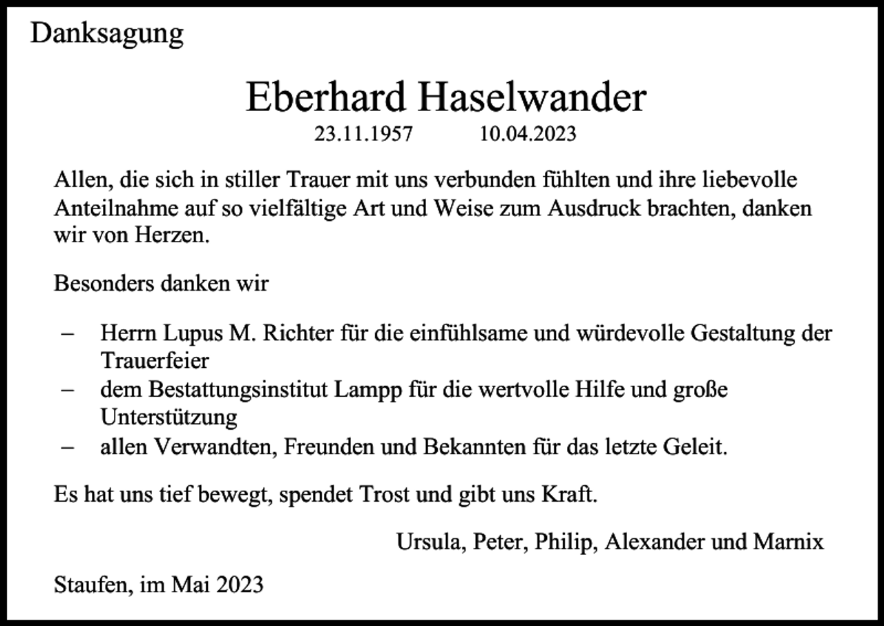 <p>Danksagung</p><p>Eberhard Haselwander<br />23.11.1957</p><p>10.04.2023</p><p>Allen, die sich in stiller Trauer mit uns verbunden fühlten und ihre liebevolle<br />Anteilnahme auf so vielfältige Art und Weise zum Ausdruck brachten, danken<br />wir von Herzen.<br />Besonders danken wir<br />−<br />−<br />−</p><p>Herrn Lupus M. Richter für die einfühlsame und würdevolle Gestaltung der<br />Trauerfeier<br />dem Bestattungsinstitut Lampp für die wertvolle Hilfe und große<br />Unterstützung<br />allen Verwandten, Freunden und Bekannten für das letzte Geleit.</p><p>Es hat uns tief bewegt, spendet Trost und gibt uns Kraft.<br />Ursula, Peter, Philip, Alexander und Marnix<br />Staufen, im Mai 2023</p>