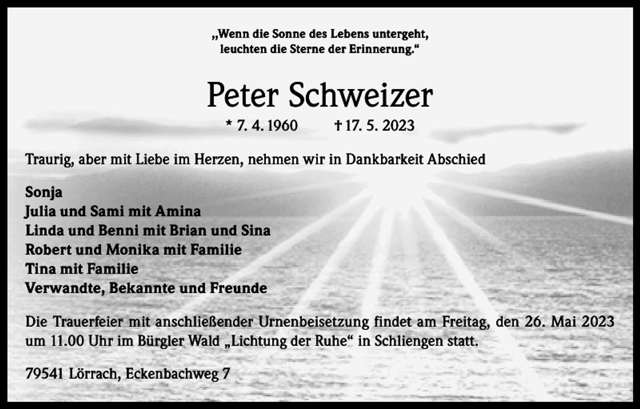 <p>,,Wenn die Sonne des Lebens untergeht,<br />leuchten die Sterne der Erinnerung.“</p><p>Peter Schweizer<br />* 7. 4. 1960</p><p>† 17. 5. 2023</p><p>Traurig, aber mit Liebe im Herzen, nehmen wir in Dankbarkeit Abschied<br />Sonja<br />Julia und Sami mit Amina<br />Linda und Benni mit Brian und Sina<br />Robert und Monika mit Familie<br />Tina mit Familie<br />Verwandte, Bekannte und Freunde<br />Die Trauerfeier mit anschließender Urnenbeisetzung findet am Freitag, den 26. Mai 2023<br />um 11.00 Uhr im Bürgler Wald „Lichtung der Ruhe“ in Schliengen statt.<br />79541 Lörrach, Eckenbachweg 7</p>