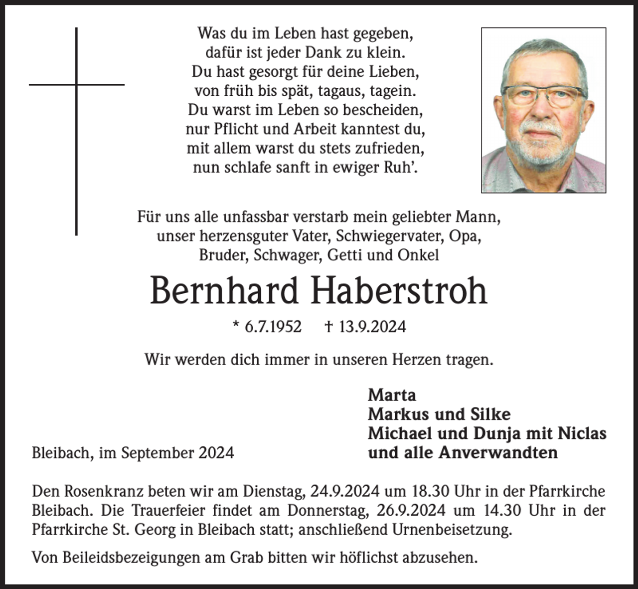 <p>Was du im Leben hast gegeben,<br />dafür ist jeder Dank zu klein.<br />Du hast gesorgt für deine Lieben,<br />von früh bis spät, tagaus, tagein.<br />Du warst im Leben so bescheiden,<br />nur Pflicht und Arbeit kanntest du,<br />mit allem warst du stets zufrieden,<br />nun schlafe sanft in ewiger Ruh’.<br />Für uns alle unfassbar verstarb mein geliebter Mann,<br />unser herzensguter Vater, Schwiegervater, Opa,<br />Bruder, Schwager, Getti und Onkel</p><p>Bernhard Haberstroh<br />* 6.7.1952</p><p>† 13.9.2024</p><p>Wir werden dich immer in unseren Herzen tragen.</p><p>Bleibach, im September 2024</p><p>Marta<br />Markus und Silke<br />Michael und Dunja mit Niclas<br />und alle Anverwandten</p><p>Den Rosenkranz beten wir am Dienstag, 24.9.2024 um 18.30 Uhr in der Pfarrkirche<br />Bleibach. Die Trauerfeier findet am Donnerstag, 26.9.2024 um 14.30 Uhr in der<br />Pfarrkirche St. Georg in Bleibach statt; anschließend Urnenbeisetzung.<br />Von Beileidsbezeigungen am Grab bitten wir höflichst abzusehen.</p>