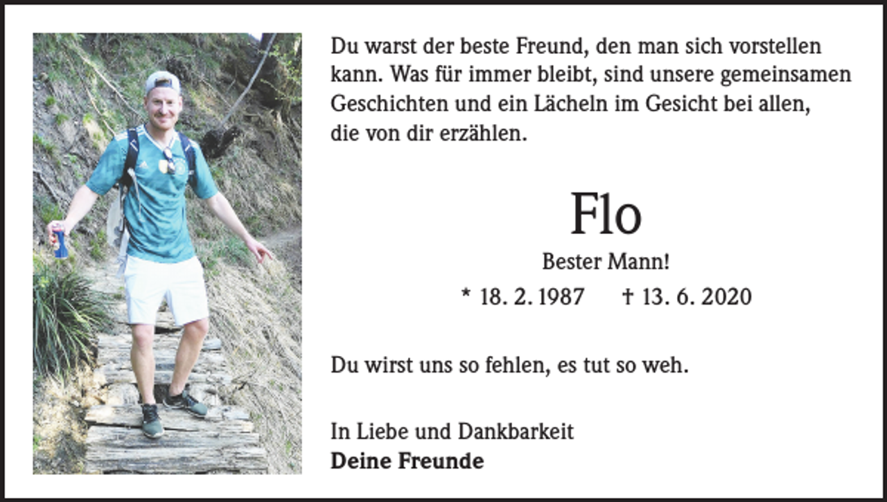 <p>Du warst der beste Freund, den man sich vorstellen<br />kann. Was für immer bleibt, sind unsere gemeinsamen<br />Geschichten und ein Lächeln im Gesicht bei allen,<br />die von dir erzählen.</p><p>Flo</p><p>Bester Mann!<br />* 18. 2. 1987<br />† 13. 6. 2020<br />Du wirst uns so fehlen, es tut so weh.<br />In Liebe und Dankbarkeit<br />Deine Freunde</p>
