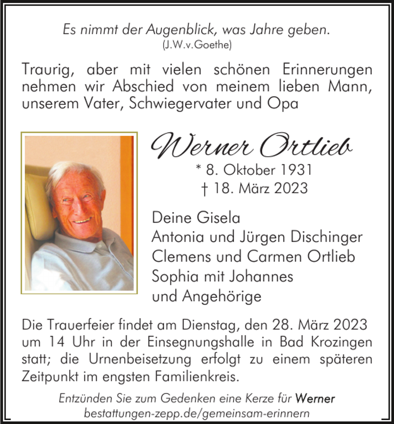 <p>Es nimmt der Augenblick, was Jahre geben.<br />(J.W.v.Goethe)</p><p>Traurig, aber mit vielen schönen Erinnerungen<br />nehmen wir Abschied von meinem lieben Mann,<br />unserem Vater, Schwiegervater und Opa</p><p>Werner Ortlieb<br />* 8. Oktober 1931<br />† 18. März 2023</p><p>Deine Gisela<br />Antonia und Jürgen Dischinger<br />Clemens und Carmen Ortlieb<br />Sophia mit Johannes<br />und Angehörige<br />Die Trauerfeier findet am Dienstag, den 28. März 2023<br />um 14 Uhr in der Einsegnungshalle in Bad Krozingen<br />statt; die Urnenbeisetzung erfolgt zu einem späteren<br />Zeitpunkt im engsten Familienkreis.<br />Entzünden Sie zum Gedenken eine Kerze für<br />bestattungen-zepp.de/gemeinsam-erinnern</p>