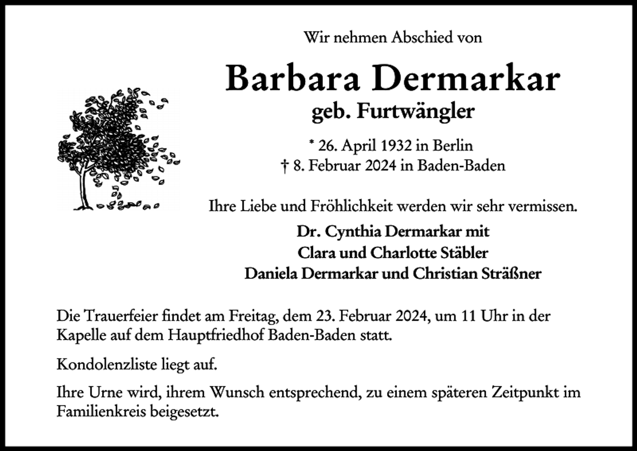<p>Wir nehmen Abschied von</p><p>Barbara Dermarkar<br />geb. Furtwängler<br />* 26. April 1932 in Berlin<br />† 8. Februar 2024 in Baden-Baden<br />Ihre Liebe und Fröhlichkeit werden wir sehr vermissen.<br />Dr. Cynthia Dermarkar mit<br />Clara und Charlotte Stäbler<br />Daniela Dermarkar und Christian Sträßner<br />Die Trauerfeier findet am Freitag, dem 23. Februar 2024, um 11 Uhr in der<br />Kapelle auf dem Hauptfriedhof Baden-Baden statt.<br />Kondolenzliste liegt auf.<br />Ihre Urne wird, ihrem Wunsch entsprechend, zu einem späteren Zeitpunkt im<br />Familienkreis beigesetzt.</p>