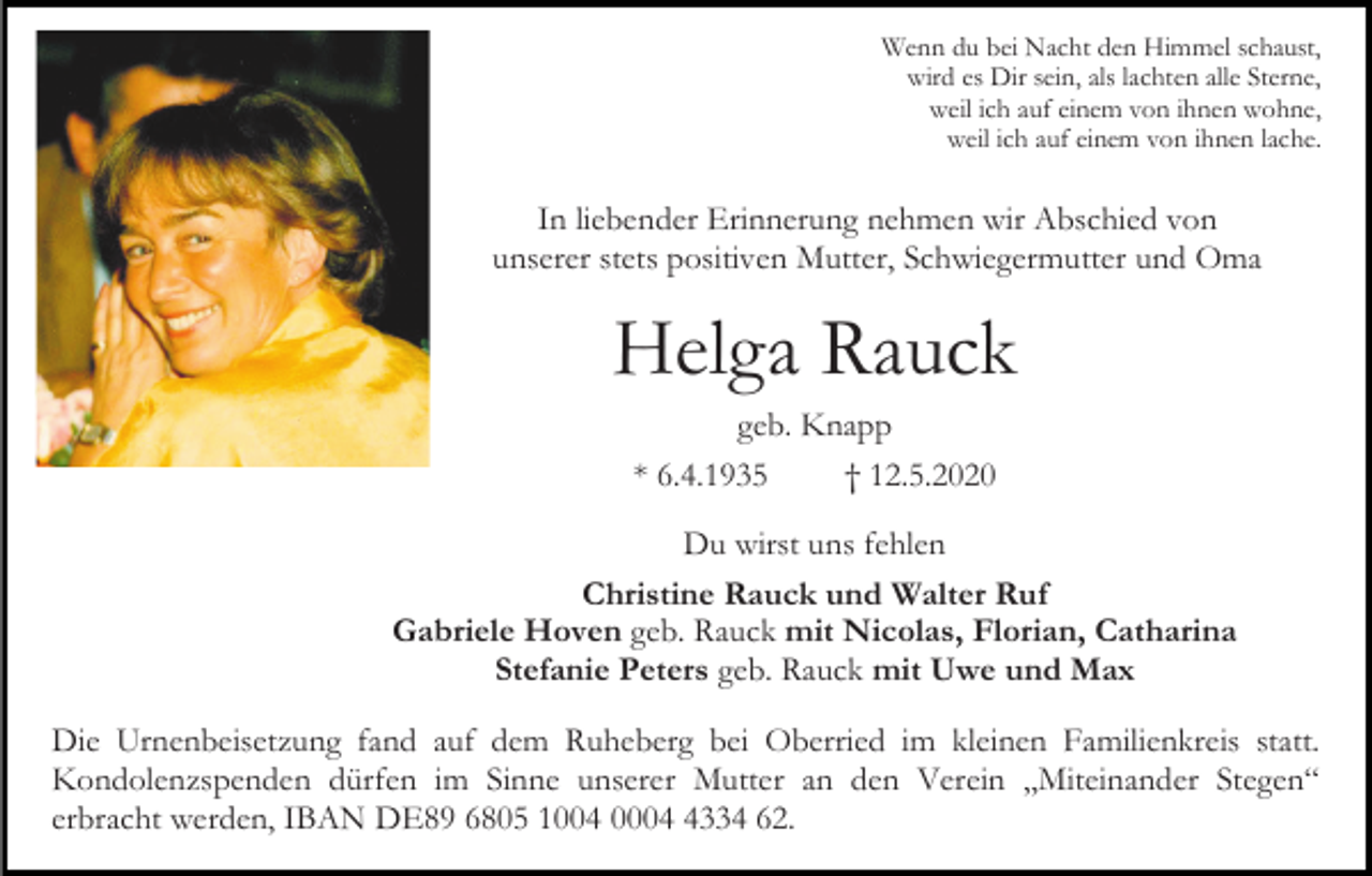 <p>Wenn du bei Nacht den Himmel schaust,<br />wird es Dir sein, als lachten alle Sterne,<br />weil ich auf einem von ihnen wohne,<br />weil ich auf einem von ihnen lache.</p><p>In liebender Erinnerung nehmen wir Abschied von<br />unserer stets positiven Mutter, Schwiegermutter und Oma</p><p>Helga Rauck<br />geb. Knapp<br />* 6.4.1935<br />† 12.5.2020<br />Du wirst uns fehlen<br />Christine Rauck und Walter Ruf<br />Gabriele Hoven geb. Rauck mit Nicolas, Florian, Catharina<br />Stefanie Peters geb. Rauck mit Uwe und Max<br />Die Urnenbeisetzung fand auf dem Ruheberg bei Oberried im kleinen Familienkreis statt.<br />Kondolenzspenden dürfen im Sinne unserer Mutter an den Verein „Miteinander Stegen“<br />erbracht werden, IBAN DE89 6805 1004 000334 62.</p>