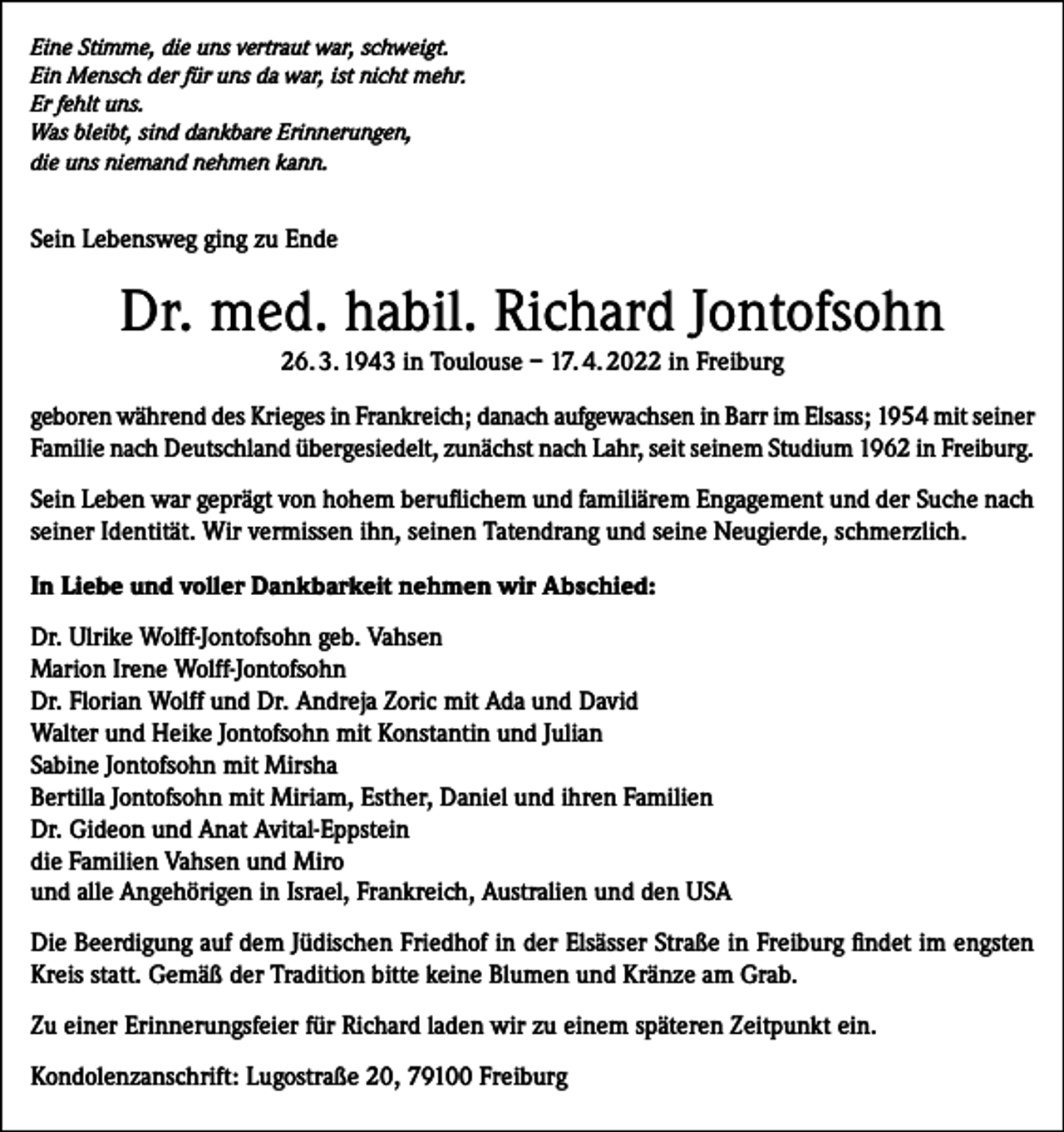 <p>Eine Stimme, die uns vertraut war, schweigt.<br />Ein Mensch der für uns da war, ist nicht mehr.<br />Er fehlt uns.<br />Was bleibt, sind dankbare Erinnerungen,<br />die uns niemand nehmen kann.</p><p>Sein Lebensweg ging zu Ende</p><p>Dr. med. habil. Richard Jontofsohn<br />26. 3. 1943 in Toulouse – 17. 4. 2022 in Freiburg<br />geboren während des Krieges in Frankreich; danach aufgewachsen in Barr im Elsass; 1954 mit seiner<br />Familie nach Deutschland übergesiedelt, zunächst nach Lahr, seit seinem Studium 1962 in Freiburg.<br />Sein Leben war geprägt von hohem beruflichem und familiärem Engagement und der Suche nach<br />seiner Identität. Wir vermissen ihn, seinen Tatendrang und seine Neugierde, schmerzlich.<br />In Liebe und voller Dankbarkeit nehmen wir Abschied:<br />Dr. Ulrike Wolff-Jontofsohn geb. Vahsen<br />Marion Irene Wolff-Jontofsohn<br />Dr. Florian Wolff und Dr. Andreja Zoric mit Ada und David<br />Walter und Heike Jontofsohn mit Konstantin und Julian<br />Sabine Jontofsohn mit Mirsha<br />Bertilla Jontofsohn mit Miriam, Esther, Daniel und ihren Familien<br />Dr. Gideon und Anat Avital-Eppstein<br />die Familien Vahsen und Miro<br />und alle Angehörigen in Israel, Frankreich, Australien und den USA<br />Die Beerdigung auf dem Jüdischen Friedhof in der Elsässer Straße in Freiburg findet im engsten<br />Kreis statt. Gemäß der Tradition bitte keine Blumen und Kränze am Grab.<br />Zu einer Erinnerungsfeier für Richard laden wir zu einem späteren Zeitpunkt ein.<br />Kondolenzanschrift: Lugostraße 20, 79100 Freiburg</p>