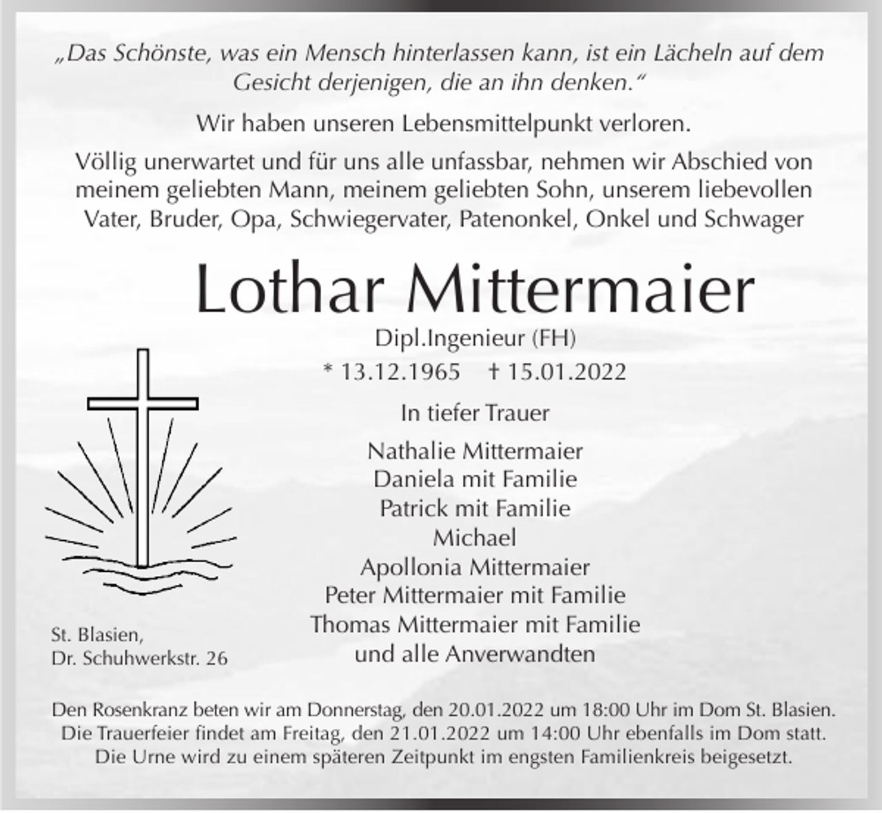 <p>„Das Schönste, was ein Mensch hinterlassen kann, ist ein Lächeln auf dem<br />Gesicht derjenigen, die an ihn denken.“<br />Wir haben unseren Lebensmittelpunkt verloren.<br />Völlig unerwartet und für uns alle unfassbar, nehmen wir Abschied von<br />meinem geliebten Mann, meinem geliebten Sohn, unserem liebevollen<br />Vater, Bruder, Opa, Schwiegervater, Patenonkel, Onkel und Schwager</p><p>Lothar Mittermaier<br />Dipl.Ingenieur (FH)<br />* 13.12.1965 † 15.01.2022<br />In tiefer Trauer</p><p>St. Blasien,<br />Dr. Schuhwerkstr. 26</p><p>Nathalie Mittermaier<br />Daniela mit Familie<br />Patrick mit Familie<br />Michael<br />Apollonia Mittermaier<br />Peter Mittermaier mit Familie<br />Thomas Mittermaier mit Familie<br />und alle Anverwandten</p><p>Den Rosenkranz beten wir am Donnerstag, den 20.01.2022 um 18:00 Uhr im Dom St. Blasien.<br />Die Trauerfeier findet am Freitag, den 21.01.2022 um 14:00 Uhr ebenfalls im Dom statt.<br />Die Urne wird zu einem späteren Zeitpunkt im engsten Familienkreis beigesetzt.</p>