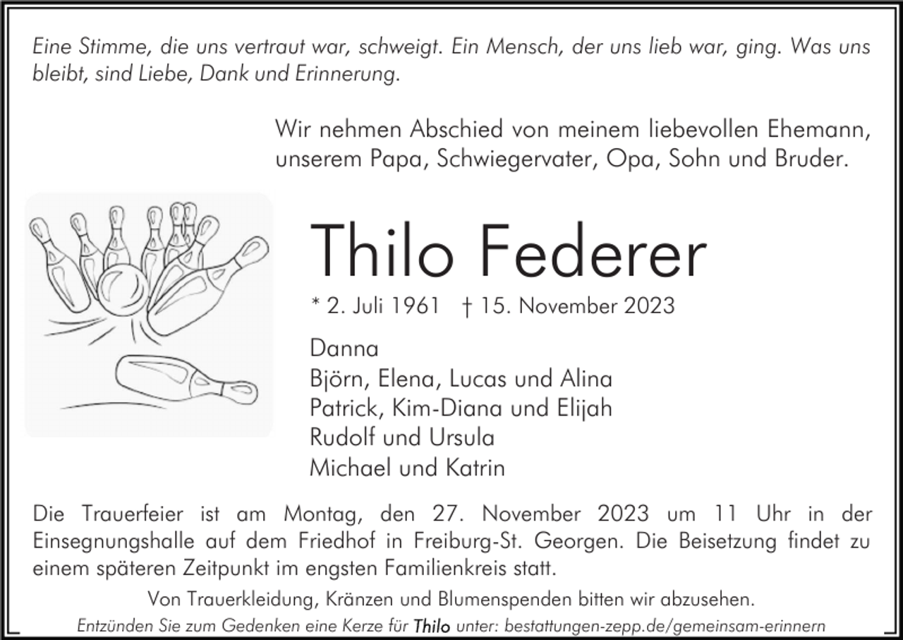 <p>Eine Stimme, die uns vertraut war, schweigt. Ein Mensch, der uns lieb war, ging. Was uns<br />bleibt, sind Liebe, Dank und Erinnerung.</p><p>Wir nehmen Abschied von meinem liebevollen Ehemann,<br />unserem Papa, Schwiegervater, Opa, Sohn und Bruder.</p><p>Thilo Federer<br />* 2. Juli 1961 † 15. November 2023</p><p>Danna<br />Björn, Elena, Lucas und Alina<br />Patrick, Kim-Diana und Elijah<br />Rudolf und Ursula<br />Michael und Katrin<br />Die Trauerfeier ist am Montag, den 27. November 2023 um 11 Uhr in der<br />Einsegnungshalle auf dem Friedhof in Freiburg-St. Georgen. Die Beisetzung findet zu<br />einem späteren Zeitpunkt im engsten Familienkreis statt.<br />Von Trauerkleidung, Kränzen und Blumenspenden bitten wir abzusehen.<br />Entzünden Sie zum Gedenken eine Kerze für</p><p>unter: bestattungen-zepp.de/gemeinsam-erinnern</p>