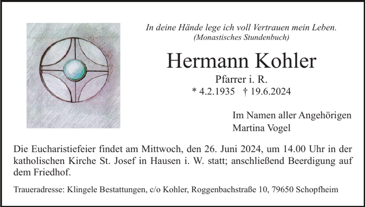 <p>In deine Hände lege ich voll Vertrauen mein Leben.<br />(Monastisches Stundenbuch)</p><p>Hermann Kohler<br />Pfarrer i. R.<br />* 4.2.1935 † 19.6.2024<br />Im Namen aller Angehörigen<br />Martina Vogel<br />Die Eucharistiefeier findet am Mittwoch, den 26. Juni 2024, um 14.00 Uhr in der<br />katholischen Kirche St. Josef in Hausen i. W. statt; anschließend Beerdigung auf<br />dem Friedhof.<br />Traueradresse: Klingele Bestattungen, c/o Kohler, Roggenbachstraße 10, 79650 Schopfheim</p>