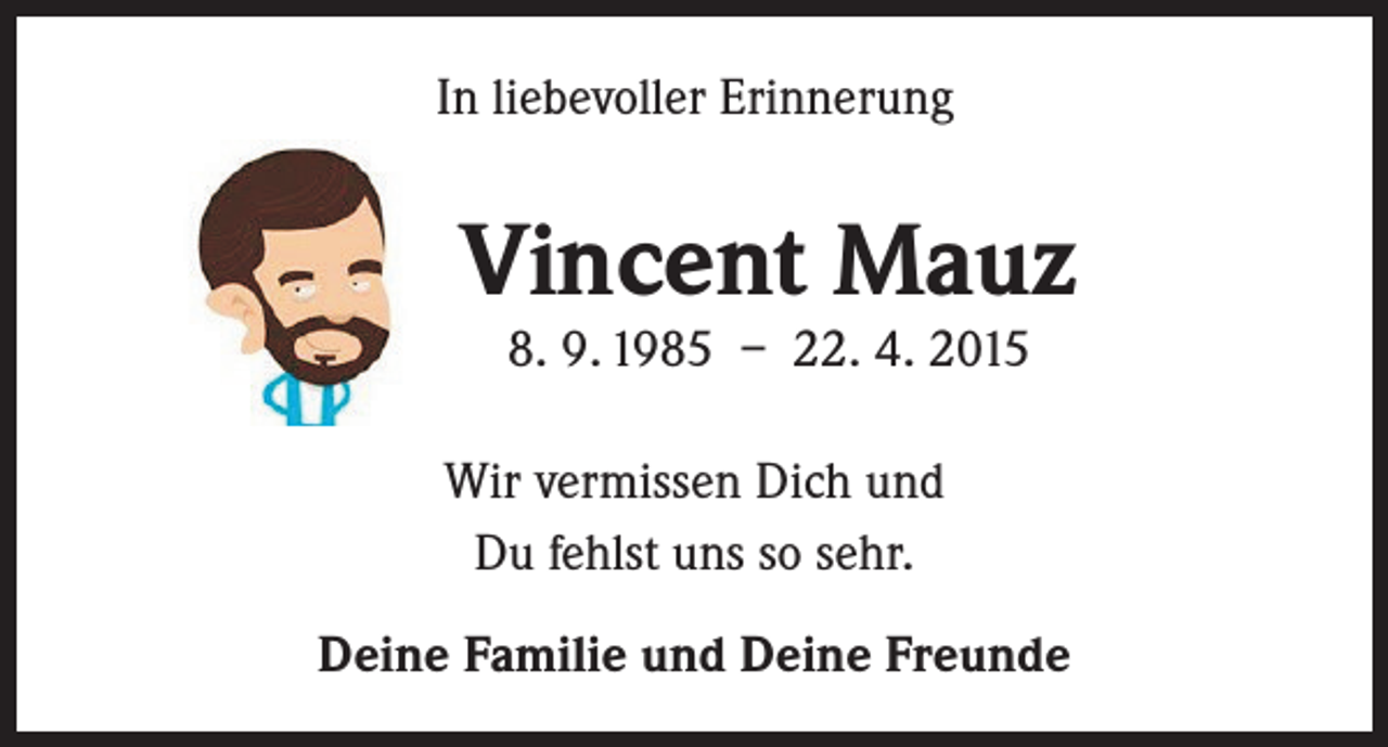 <p>In liebevoller Erinnerung</p><p>Vincent Mauz<br />8. 9. 1985 – 22. 4. 2015</p><p>Wir vermissen Dich und<br />Du fehlst uns so sehr.<br />Deine Familie und Deine Freunde</p>