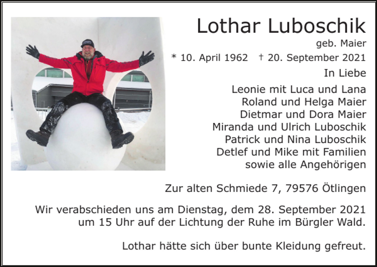 <p>Lothar Luboschik<br />geb. Maier<br />* 10. April 1962</p><p>† 20. September 2021</p><p>In Liebe<br />Leonie mit Luca und Lana<br />Roland und Helga Maier<br />Dietmar und Dora Maier<br />Miranda und Ulrich Luboschik<br />Patrick und Nina Luboschik<br />Detlef und Mike mit Familien<br />sowie alle Angehörigen<br />Zur alten Schmiede 7, 79576 Ötlingen<br />Wir verabschieden uns am Dienstag, dem 28. September 2021<br />um 15 Uhr auf der Lichtung der Ruhe im Bürgler Wald.<br />Lothar hätte sich über bunte Kleidung gefreut.</p>