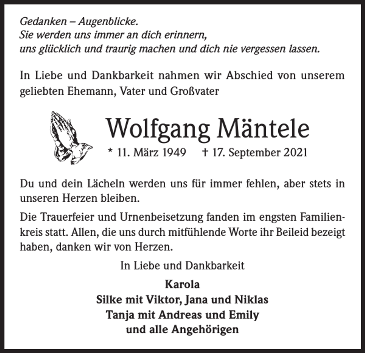<p>Gedanken – Augenblicke.<br />Sie werden uns immer an dich erinnern,<br />uns glücklich und traurig machen und dich nie vergessen lassen.</p><p>In Liebe und Dankbarkeit nahmen wir Abschied von unserem<br />geliebten Ehemann, Vater und Großvater</p><p>Wolfgang Mäntele<br />* 11. März 1949</p><p>† 17. September 2021</p><p>Du und dein Lächeln werden uns für immer fehlen, aber stets in<br />unseren Herzen bleiben.<br />Die Trauerfeier und Urnenbeisetzung fanden im engsten Familienkreis statt. Allen, die uns durch mitfühlende Worte ihr Beileid bezeigt<br />haben, danken wir von Herzen.<br />In Liebe und Dankbarkeit<br />Karola<br />Silke mit Viktor, Jana und Niklas<br />Tanja mit Andreas und Emily<br />und alle Angehörigen</p>