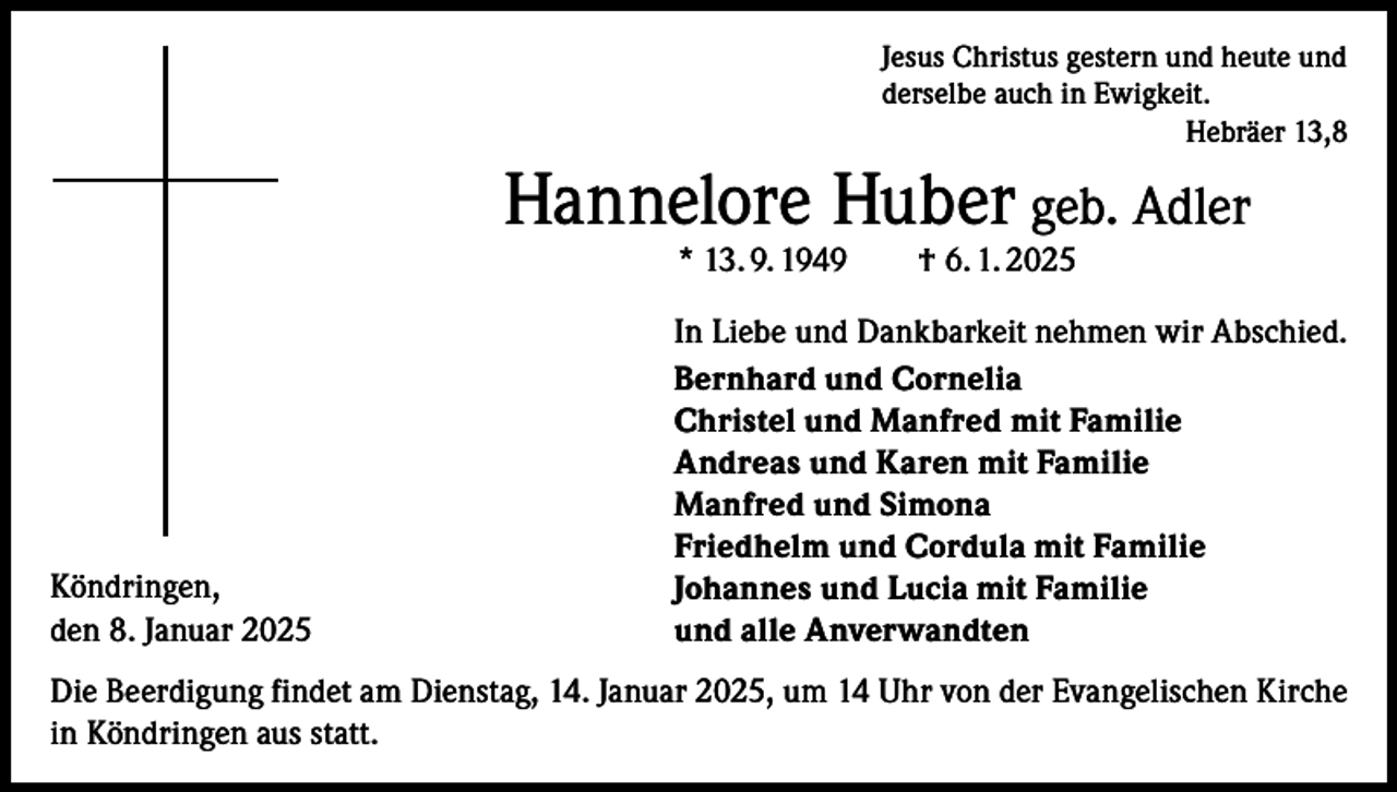 <p>Jesus Christus gestern und heute und<br />derselbe auch in Ewigkeit.<br />Hebräer 13,8</p><p>Hannelore Huber geb. Adler<br />* 13. 9. 1949 † 6. 1. 2025</p><p>Köndringen,<br />den 8. Januar 2025</p><p>In Liebe und Dankbarkeit nehmen wir Abschied.<br />Bernhard und Cornelia<br />Christel und Manfred mit Familie<br />Andreas und Karen mit Familie<br />Manfred und Simona<br />Friedhelm und Cordula mit Familie<br />Johannes und Lucia mit Familie<br />und alle Anverwandten</p><p>Die Beerdigung findet am Dienstag, 14. Januar 2025, um 14 Uhr von der Evangelischen Kirche<br />in Köndringen aus statt.</p>