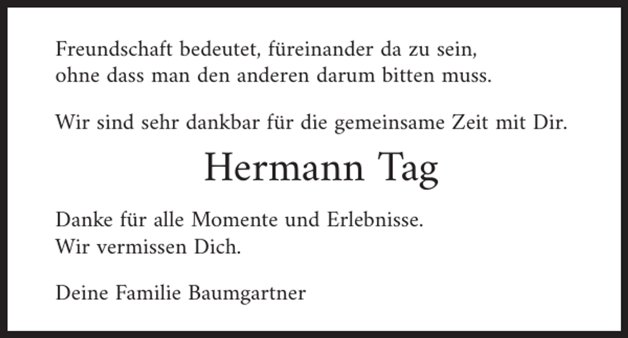 <p>Freundschaft bedeutet, füreinander da zu sein,<br />ohne dass man den anderen darum bitten muss.<br />Wir sind sehr dankbar für die gemeinsame Zeit mit Dir.</p><p>Hermann Tag<br />Danke für alle Momente und Erlebnisse.<br />Wir vermissen Dich.<br />Deine Familie Baumgartner</p>