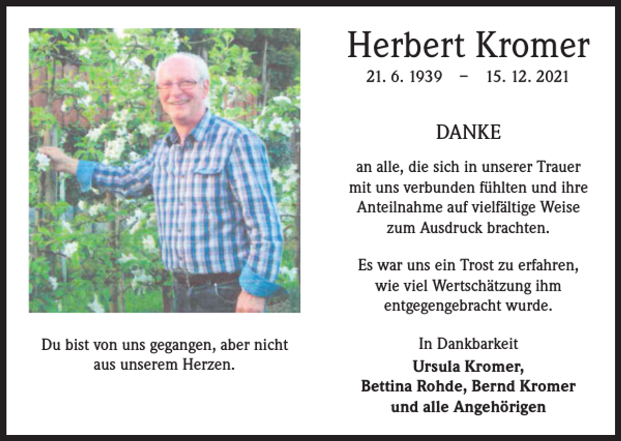 <p>Herbert Kromer<br />21. 6. 1939 – 15. 12. 2021</p><p>DANKE<br />an alle, die sich in unserer Trauer<br />mit uns verbunden fühlten und ihre<br />Anteilnahme auf vielfältige Weise<br />zum Ausdruck brachten.<br />Es war uns ein Trost zu erfahren,<br />wie viel Wertschätzung ihm<br />­entgegengebracht wurde.<br />Du bist von uns gegangen, aber nicht<br />aus unserem Herzen.</p><p>In Dankbarkeit<br />Ursula Kromer,<br />Bettina Rohde, Bernd Kromer<br />und alle Angehörigen</p>