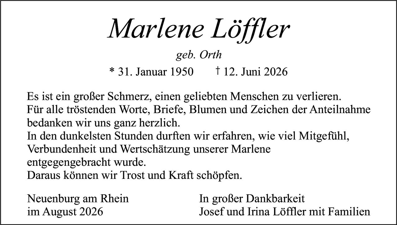 <p><i>geb. Orth</i></p><p>* 31. Januar 1950     † 12. Juni 2026</p><p>Es ist ein großer Schmerz, einen geliebten Menschen zu verlieren. Für alle tröstenden Worte, Briefe, Blumen und Zeichen der Anteilnahme bedanken wir uns ganz herzlich.</p><p>In den dunkelsten Stunden durften wir erfahren, wie viel Mitgefühl, Verbundenheit und Wertschätzung unserer Marlene entgegengebracht wurde.</p><p>Daraus können wir Trost und Kraft schöpfen.</p><p>Neuenburg am Rhein                     In großer Dankbarkeit<br>im August 2026                          Josef und Irina Löffler mit Familien</p>