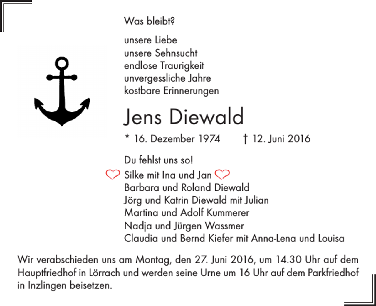 <p>Was bleibt?<br />unsere Liebe<br />unsere Sehnsucht<br />endlose Traurigkeit<br />unvergessliche Jahre<br />kostbare Erinnerungen</p><p>Jens Diewald<br />* 16. Dezember 1974 † 12. Juni 2016<br />Du fehlst uns so!<br />Silke mit Ina und Jan<br />Barbara und Roland Diewald<br />Jörg und Katrin Diewald mit Julian<br />Martina und Adolf Kummerer<br />Nadja und Jürgen Wassmer<br />Claudia und Bernd Kiefer mit Anna-Lena und Louisa<br />Wir verabschieden uns am Montag, den 27. Juni 2016, um 14.30 Uhr auf dem<br />Hauptfriedhof in Lörrach und werden seine Urne um 16 Uhr auf dem Parkfriedhof<br />in Inzlingen beisetzen.</p>