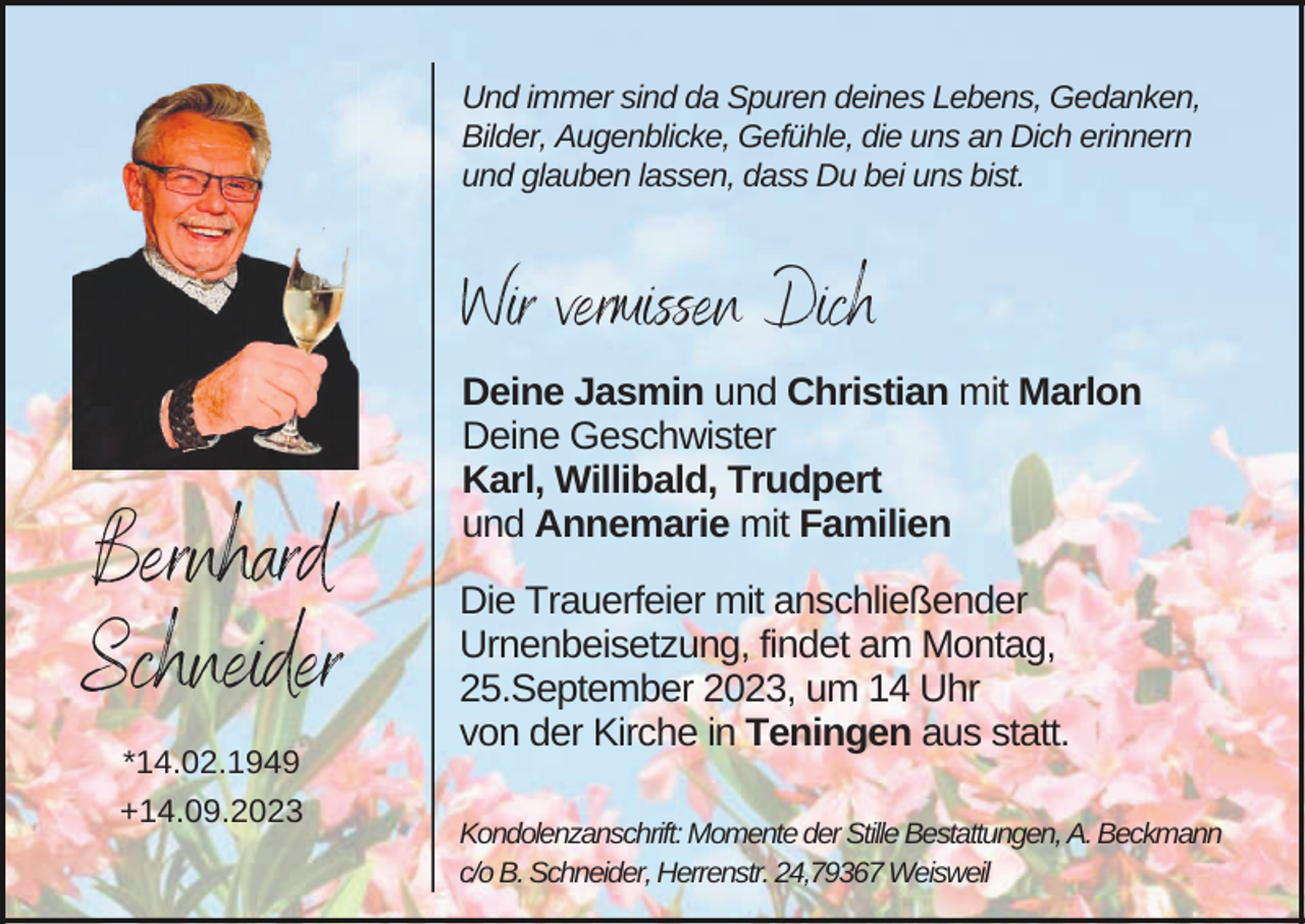 <p>Und immer sind da Spuren deines Lebens, Gedanken,<br />Bilder, Augenblicke, Gefühle, die uns an Dich erinnern<br />und glauben lassen, dass Du bei uns bist.</p><p>Wir vermissen Dich</p><p>Bernhard<br />Schneider<br />*14.02.1949<br />+14.09.2023</p><p>Deine Jasmin und Christian mit Marlon<br />Deine Geschwister<br />Karl, Willibald, Trudpert<br />und Annemarie mit Familien<br />Die Trauerfeier mit anschließender<br />Urnenbeisetzung, findet am Montag,<br />25.September 2023, um 14 Uhr<br />von der Kirche in Teningen aus statt.<br />Kondolenzanschrift: Momente der Stille Bestattungen, A. Beckmann<br />c/o B. Schneider, Herrenstr. 24,79367 Weisweil</p>