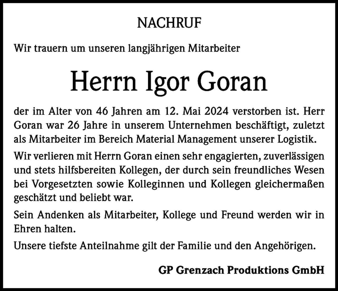 <p>NACHRUF<br />Wir trauern um unseren langjährigen Mitarbeiter</p><p>Herrn Igor Goran<br />der im Alter von 46 Jahren am 12. Mai 2024 verstorben ist. Herr<br />Goran war 26 Jahre in unserem Unternehmen beschäftigt, zuletzt<br />als Mitarbeiter im Bereich Material Management unserer Logistik.<br />Wir verlieren mit Herrn Goran einen sehr engagierten, zuverlässigen<br />und stets hilfsbereiten Kollegen, der durch sein freundliches Wesen<br />bei Vorgesetzten sowie Kolleginnen und Kollegen gleichermaßen<br />geschätzt und beliebt war.<br />Sein Andenken als Mitarbeiter, Kollege und Freund werden wir in<br />Ehren halten.<br />Unsere tiefste Anteilnahme gilt der Familie und den Angehörigen.<br />GP Grenzach Produktions GmbH</p>