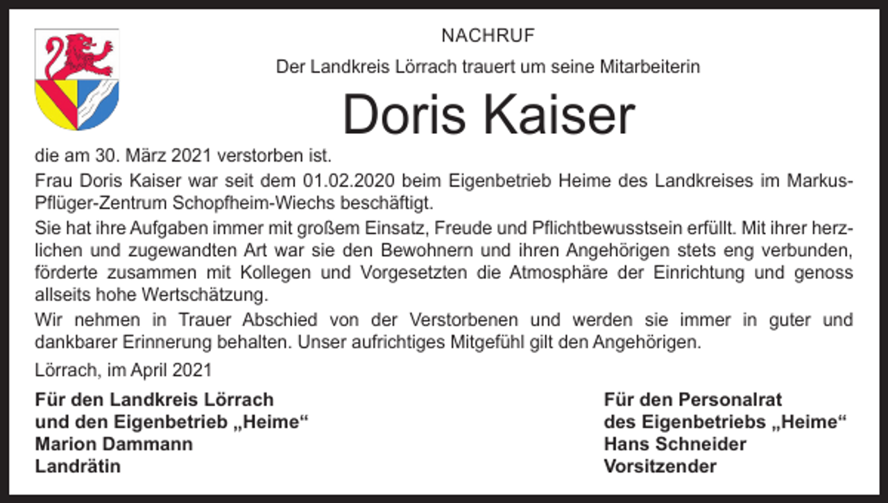<p>NACHRUF<br />Der Landkreis Lörrach trauert um seine Mitarbeiterin</p><p>Doris Kaiser</p><p>die am 30. März 2021 verstorben ist.<br />Frau Doris Kaiser war seit dem 01.02.2020 beim Eigenbetrieb Heime des Landkreises im MarkusPflüger-Zentrum Schopfheim-Wiechs beschäftigt.<br />Sie hat ihre Aufgaben immer mit großem Einsatz, Freude und Pflichtbewusstsein erfüllt. Mit ihrer herzlichen und zugewandten Art war sie den Bewohnern und ihren Angehörigen stets eng verbunden,<br />förderte zusammen mit Kollegen und Vorgesetzten die Atmosphäre der Einrichtung und genoss<br />allseits hohe Wertschätzung.<br />Wir nehmen in Trauer Abschied von der Verstorbenen und werden sie immer in guter und<br />dankbarer Erinnerung behalten. Unser aufrichtiges Mitgefühl gilt den Angehörigen.<br />Lörrach, im April 2021<br />Für den Landkreis Lörrach<br />Für den Personalrat<br />und den Eigenbetrieb „Heime“<br />des Eigenbetriebs „Heime“<br />Marion Dammann<br />Hans Schneider<br />Landrätin Vorsitzender</p>