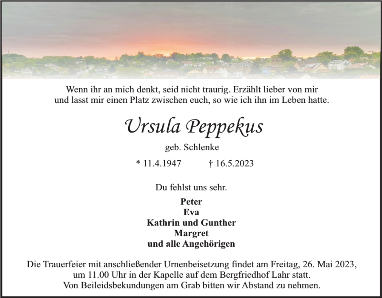 <p>Wenn ihr an mich denkt, seid nicht traurig. Erzählt lieber von mir<br />und lasst mir einen Platz zwischen euch, so wie ich ihn im Leben hatte.</p><p>Ursula Peppekus<br />geb. Schlenke<br />* 11.4.1947</p><p>† 16.5.2023</p><p>Du fehlst uns sehr.<br />Peter<br />Eva<br />Kathrin und Gunther<br />Margret<br />und alle Angehörigen<br />Die Trauerfeier mit anschließender Urnenbeisetzung findet am Freitag, 26. Mai 2023,<br />um 11.00 Uhr in der Kapelle auf dem Bergfriedhof Lahr statt.<br />Von Beileidsbekundungen am Grab bitten wir Abstand zu nehmen.</p>