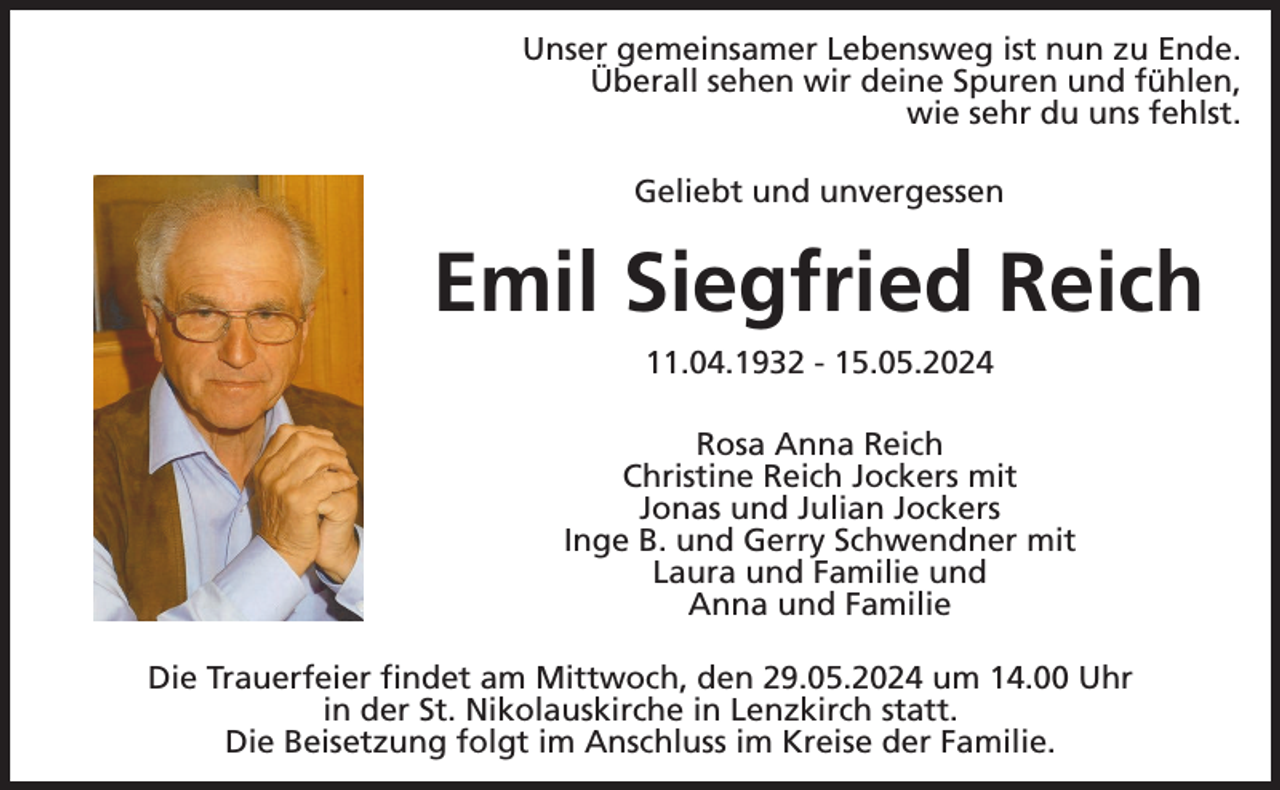 <p>Unser gemeinsamer Lebensweg ist nun zu Ende.<br />Überall sehen wir deine Spuren und fühlen,<br />wie sehr du uns fehlst.<br />Geliebt und unvergessen</p><p>Emil Siegfried Reich<br />11.04.1932 - 15.05.2024<br />Rosa Anna Reich<br />Christine Reich Jockers mit<br />Jonas und Julian Jockers<br />Inge B. und Gerry Schwendner mit<br />Laura und Familie und<br />Anna und Familie<br />Die Trauerfeier findet am Mittwoch, den 29.05.2024 um 14.00 Uhr<br />in der St. Nikolauskirche in Lenzkirch statt.<br />Die Beisetzung folgt im Anschluss im Kreise der Familie.</p>