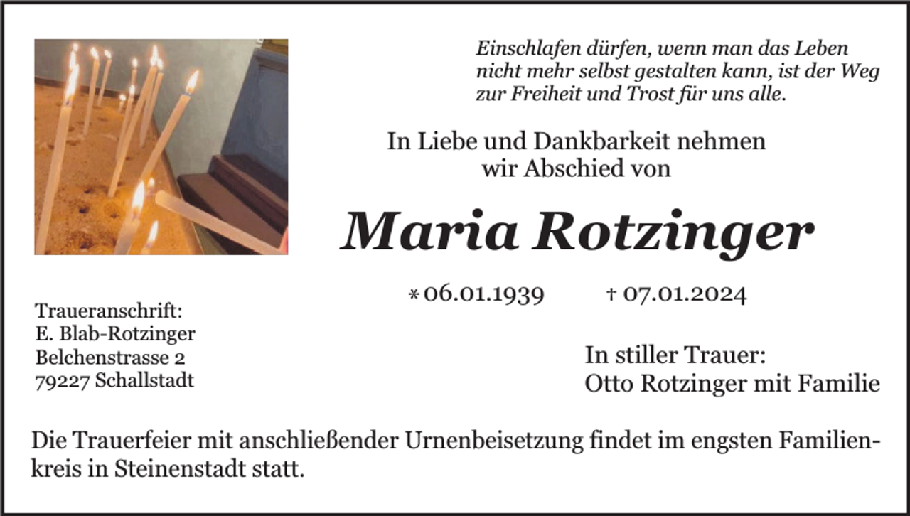 <p>Einschlafen dürfen, wenn man das Leben<br />nicht mehr selbst gestalten kann, ist der Weg<br />zur Freiheit und Trost für uns alle.</p><p>In Liebe und Dankbarkeit nehmen<br />wir Abschied von</p><p>Maria Rotzinger<br />Traueranschrift:<br />E. Blab-Rotzinger<br />Belchenstrasse 2<br />79227 Schallstadt</p><p>* 06.01.1939</p><p>† 07.01.2024</p><p>In stiller Trauer:<br />Otto Rotzinger mit Familie</p><p>Die Trauerfeier mit anschließender Urnenbeisetzung findet im engsten Familienkreis in Steinenstadt statt.</p>
