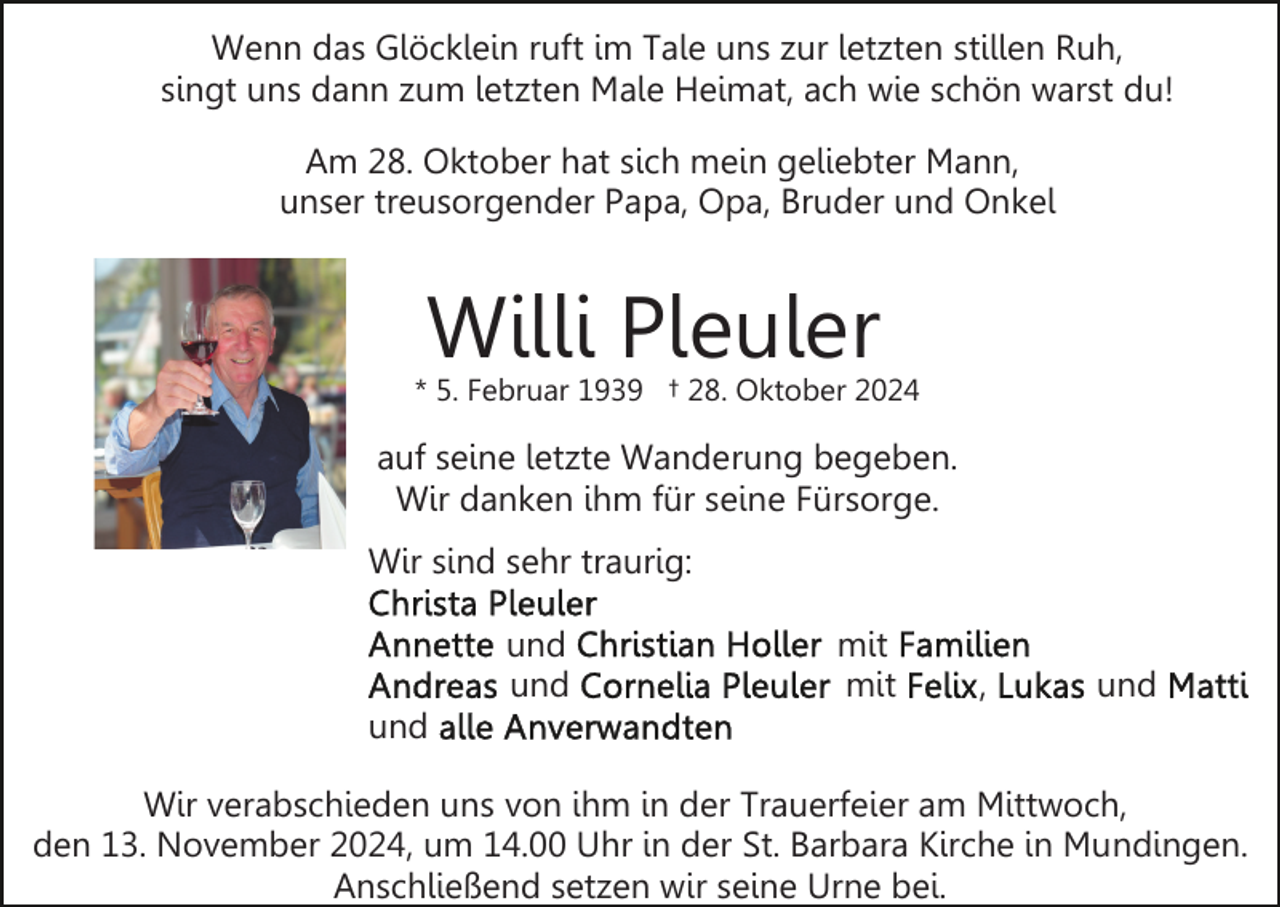 <p>Wenn das Glöcklein ruft im Tale uns zur letzten stillen Ruh,<br />singt uns dann zum letzten Male Heimat, ach wie schön warst du!<br />Am 28. Oktober hat sich mein geliebter Mann,<br />unser treusorgender Papa, Opa, Bruder und Onkel</p><p>Willi Pleuler</p><p>* 5. Februar 1939 † 28. Oktober 2024</p><p>auf seine letzte Wanderung begeben.<br />Wir danken ihm für seine Fürsorge.<br />Wir sind sehr traurig:<br />und<br />und</p><p>mit<br />mit</p><p>,</p><p>und</p><p>und<br />Wir verabschieden uns von ihm in der Trauerfeier am Mittwoch,<br />den 13. November 2024, um 14.00 Uhr in der St. Barbara Kirche in Mundingen.<br />Anschließend setzen wir seine Urne bei.</p>