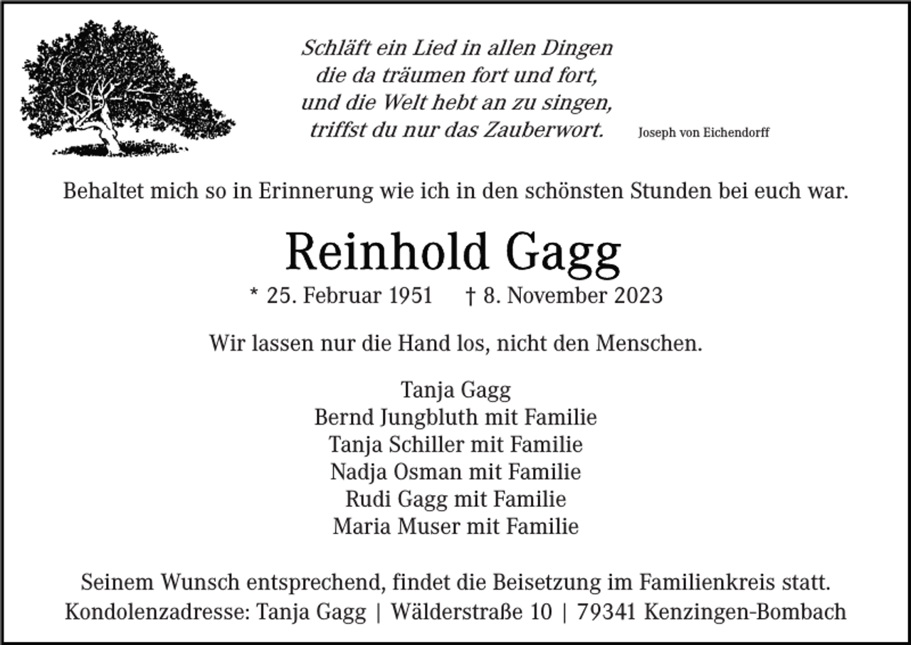 <p>Schläft ein Lied in allen Dingen<br />die da träumen fort und fort,<br />und die Welt hebt an zu singen,<br />triffst du nur das Zauberwort.</p><p>Joseph von Eichendorff</p><p>Behaltet mich so in Erinnerung wie ich in den schönsten Stunden bei euch war.</p><p>* 25. Februar 1951</p><p>† 8. November 2023</p><p>Wir lassen nur die Hand los, nicht den Menschen.<br />Tanja Gagg<br />Bernd Jungbluth mit Familie<br />Tanja Schiller mit Familie<br />Nadja Osman mit Familie<br />Rudi Gagg mit Familie<br />Maria Muser mit Familie<br />Seinem Wunsch entsprechend, findet die Beisetzung im Familienkreis statt.<br />Kondolenzadresse: Tanja Gagg | Wälderstraße 10 | 79341 Kenzingen-Bombach</p>