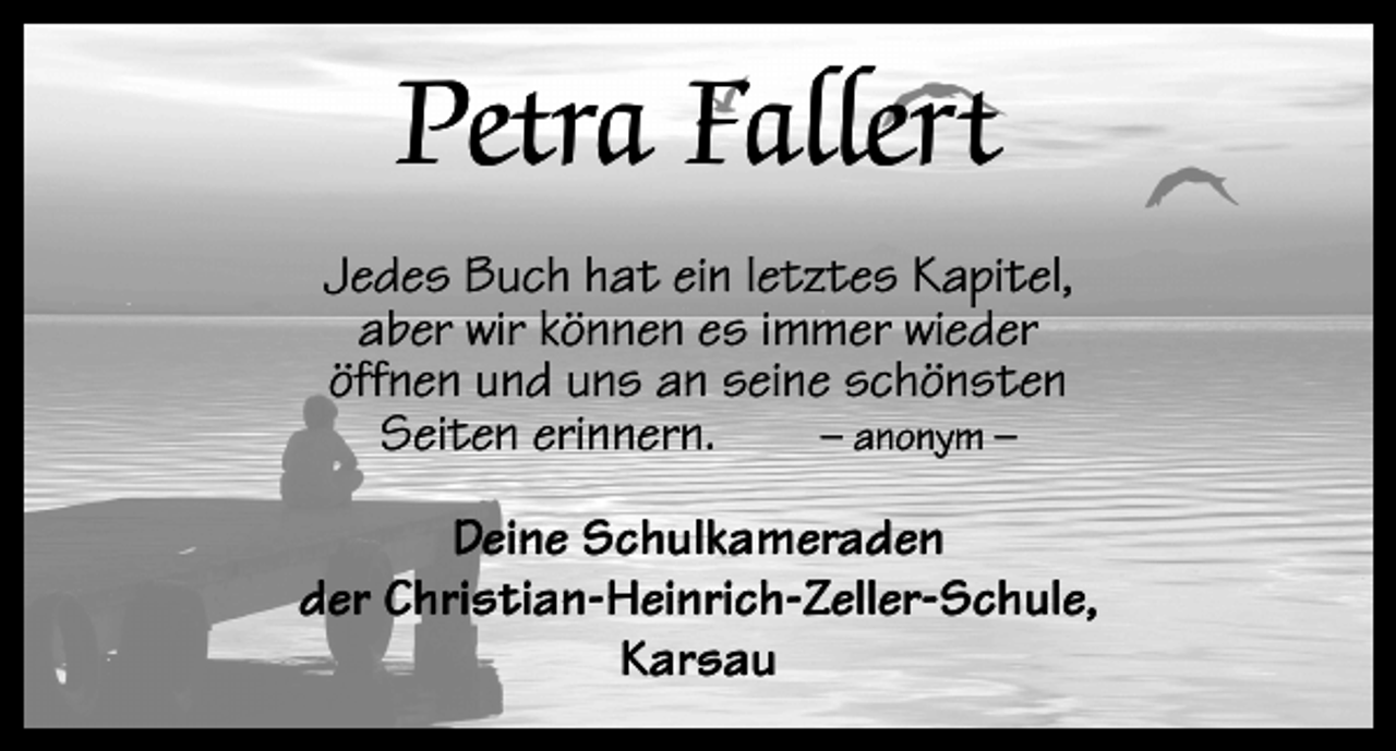 <p>Petra Fallert<br />Jedes Buch hat ein letztes Kapitel,<br />aber wir können es immer wieder<br />öffnen und uns an seine schönsten<br />– anonym –<br />Seiten erinnern.<br />Deine Schulkameraden<br />der Christian-Heinrich-Zeller-Schule,<br />Karsau</p>