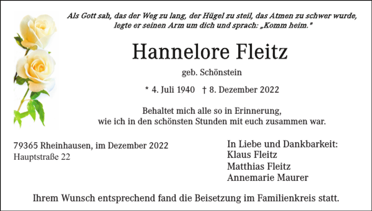 <p>geb. Schönstein<br />* 4. Juli 1940 † 8. Dezember 2022<br />Behaltet mich alle so in Erinnerung,<br />wie ich in den schönsten Stunden mit euch zusammen war.<br />79365 Rheinhausen, im Dezember 2022<br />Hauptstraße 22</p><p>In Liebe und Dankbarkeit:<br />Klaus Fleitz<br />Matthias Fleitz<br />Annemarie Maurer</p><p>Ihrem Wunsch entsprechend fand die Beisetzung im Familienkreis statt.</p>