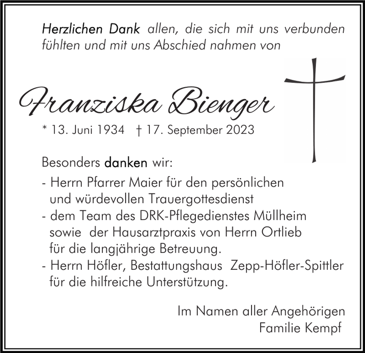 <p>allen, die sich mit uns verbunden<br />fühlten und mit uns Abschied nahmen von</p><p>Franziska Bienger<br />* 13. Juni 1934 † 17. September 2023</p><p>Besonders<br />wir:<br />- Herrn Pfarrer Maier für den persönlichen<br />und würdevollen Trauergottesdienst<br />- dem Team des DRK-Pflegedienstes Müllheim<br />sowie der Hausarztpraxis von Herrn Ortlieb<br />für die langjährige Betreuung.<br />- Herrn Höfler, Bestattungshaus Zepp-Höfler-Spittler<br />für die hilfreiche Unterstützung.<br />Im Namen aller Angehörigen<br />Familie Kempf</p>