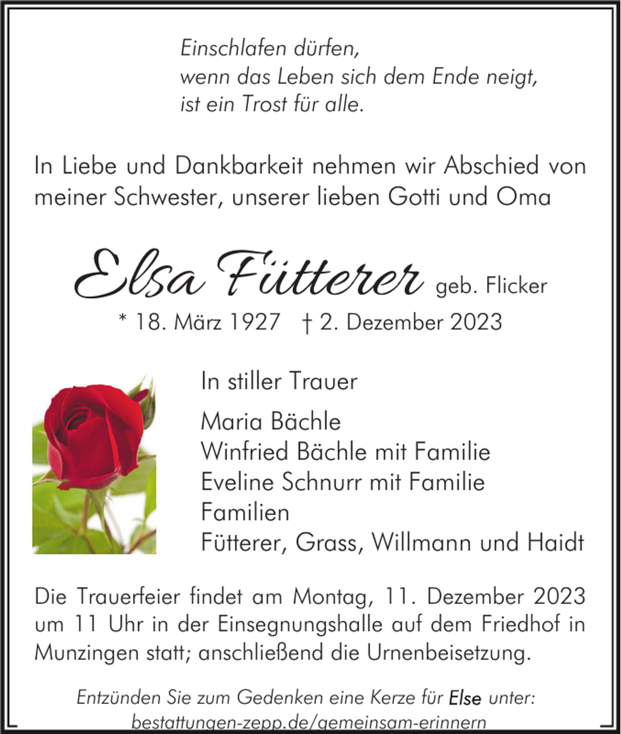 <p>Einschlafen dürfen,<br />wenn das Leben sich dem Ende neigt,<br />ist ein Trost für alle.</p><p>In Liebe und Dankbarkeit nehmen wir Abschied von<br />meiner Schwester, unserer lieben Gotti und Oma</p><p>Elsa Fütterer</p><p>geb. Flicker</p><p>* 18. März 1927 † 2. Dezember 2023</p><p>In stiller Trauer<br />Maria Bächle<br />Winfried Bächle mit Familie<br />Eveline Schnurr mit Familie<br />Familien<br />Fütterer, Grass, Willmann und Haidt<br />Die Trauerfeier findet am Montag, 11. Dezember 2023<br />um 11 Uhr in der Einsegnungshalle auf dem Friedhof in<br />Munzingen statt; anschließend die Urnenbeisetzung.<br />Entzünden Sie zum Gedenken eine Kerze für<br />unter:<br />bestattungen-zepp.de/gemeinsam-erinnern</p>