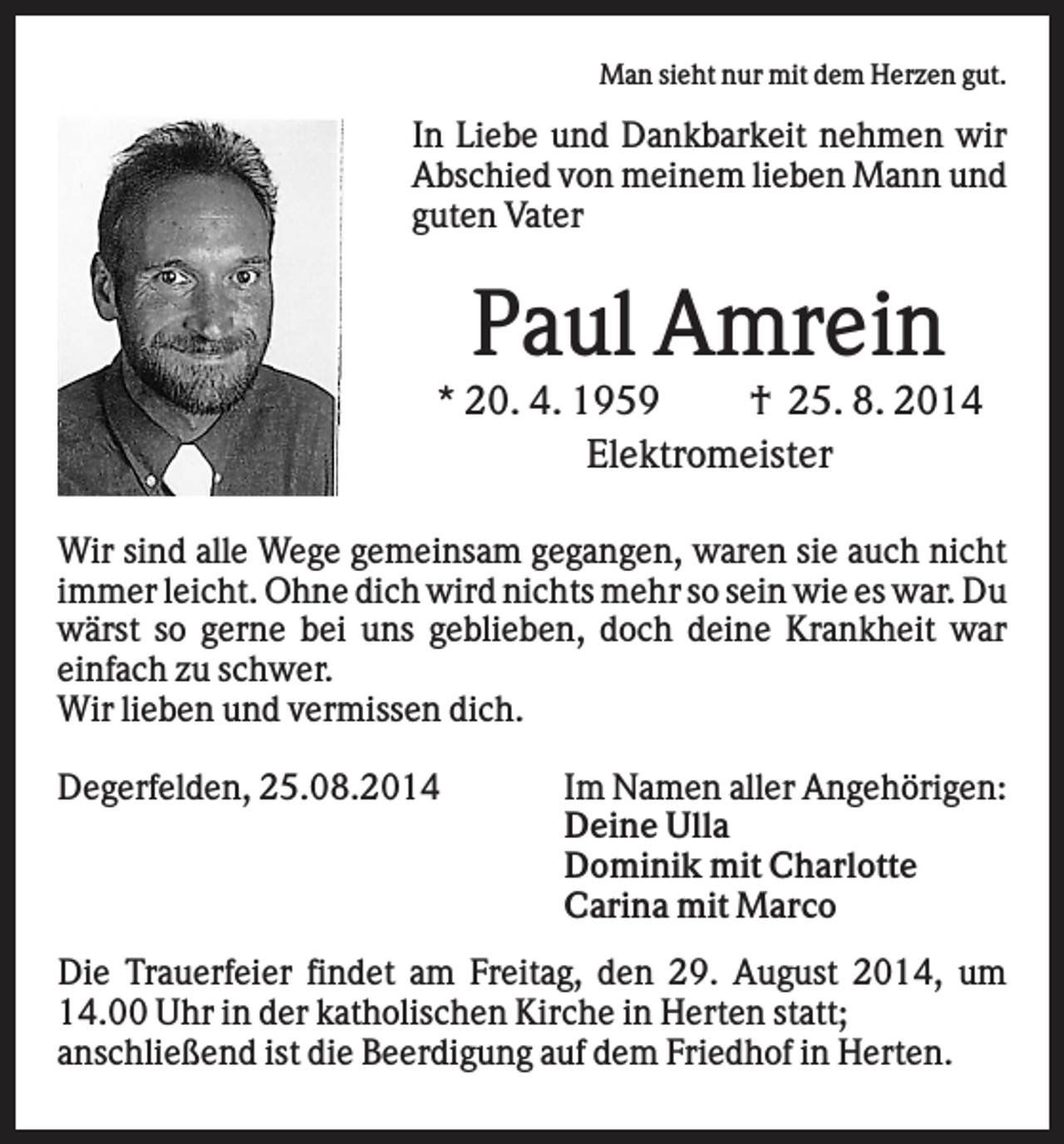 <p>Man sieht nur mit dem Herzen gut.</p><p>In Liebe und Dankbarkeit nehmen wir<br />Abschied von meinem lieben Mann und<br />guten Vater</p><p>Paul Amrein<br />* 20. 4. 1959<br />† 25. 8. 2014<br />Elektromeister<br />Wir sind alle Wege gemeinsam gegangen, waren sie auch nicht<br />immer leicht. Ohne dich wird nichts mehr so sein wie es war. Du<br />wärst so gerne bei uns geblieben, doch deine Krankheit war<br />einfach zu schwer.<br />Wir lieben und vermissen dich.<br />Degerfelden, 25.08.2014</p><p>Im Namen aller Angehörigen:<br />Deine Ulla<br />Dominik mit Charlotte<br />Carina mit Marco</p><p>Die Trauerfeier findet am Freitag, den 29. August 2014, um<br />14.00 Uhr in der katholischen Kirche in Herten statt;<br />anschließend ist die Beerdigung auf dem Friedhof in Herten.</p>