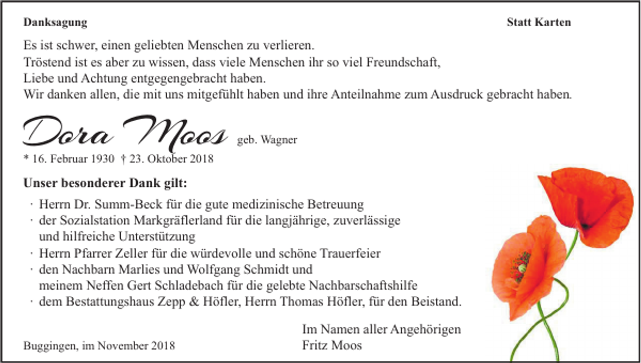 <p>Danksagung</p><p>Statt Karten</p><p>Es ist schwer, einen geliebten Menschen zu verlieren.<br />Tröstend ist es aber zu wissen, dass viele Menschen ihr so viel Freundschaft,<br />Liebe und Achtung entgegengebracht haben.<br />Wir danken allen, die mit uns mitgefühlt haben und ihre Anteilnahme zum Ausdruck gebracht haben.</p><p>Dora Moos</p><p>geb. Wagner</p><p>* 16. Februar 1930 † 23. Oktober 2018</p><p>Unser besonderer Dank gilt:<br />∙ Herrn Dr. Summ-Beck für die gute medizinische Betreuung<br />∙ der Sozialstation Markgräflerland für die langjährige, zuverlässige<br />und hilfreiche Unterstützung<br />∙ Herrn Pfarrer Zeller für die würdevolle und schöne Trauerfeier<br />∙ den Nachbarn Marlies und Wolfgang Schmidt und<br />meinem Neffen Gert Schladebach für die gelebte Nachbarschaftshilfe<br />∙ dem Bestattungshaus Zepp &amp; Höfler, Herrn Thomas Höfler, für den Beistand.<br />Buggingen, im November 2018</p><p>Im Namen aller Angehörigen<br />Fritz Moos</p>